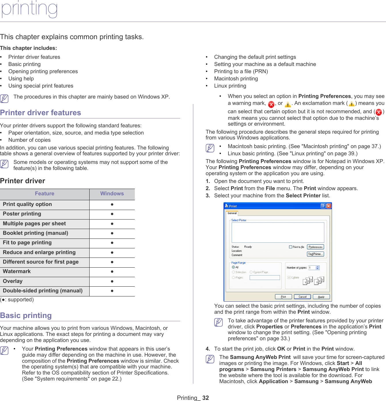Printing_ 325.printingThis chapter explains common printing tasks.This chapter includes:&bull;Printer driver features&bull;Basic printing&bull;Opening printing preferences&bull;Using help&bull;Using special print features&bull;Changing the default print settings&bull;Setting your machine as a default machine&bull;Printing to a file (PRN)&bull;Macintosh printing&bull;Linux printing   The procedures in this chapter are mainly based on Windows XP.Printer driver featuresYour printer drivers support the following standard features:&bull;Paper orientation, size, source, and media type selection&bull;Number of copiesIn addition, you can use various special printing features. The following table shows a general overview of features supported by your printer driver: Some models or operating systems may not support some of the feature(s) in the following table.Printer driverFeature WindowsPrint quality option ●Poster printing ●Multiple pages per sheet  ●Booklet printing (manual) ●Fit to page printing ●Reduce and enlarge printing ●Different source for first page ●Watermark ●Overlay ●Double-sided printing (manual) ●(●: supported) Basic printingYour machine allows you to print from various Windows, Macintosh, or Linux applications. The exact steps for printing a document may vary depending on the application you use. &bull;Your Printing Preferences window that appears in this user&rsquo;s guide may differ depending on the machine in use. However, the composition of the Printing Preferences window is similar. Check the operating system(s) that are compatible with your machine. Refer to the OS compatibility section of Printer Specifications. (See "System requirements" on page 22.) &bull;When you select an option in Printing Preferences, you may see a warning mark,  , or  . An exclamation mark ( ) means you can select that certain option but it is not recommended, and ( ) mark means you cannot select that option due to the machine&rsquo;s settings or environment.The following procedure describes the general steps required for printing from various Windows applications.  &bull;Macintosh basic printing. (See "Macintosh printing" on page 37.)&bull;Linux basic printing. (See "Linux printing" on page 39.)The following Printing Preferences window is for Notepad in Windows XP. Your Printing Preferences window may differ, depending on your operating system or the application you are using. 1. Open the document you want to print.2. Select Print from the File menu. The Print window appears. 3. Select your machine from the Select Printer list.You can select the basic print settings, including the number of copies and the print range from within the Print window.  To take advantage of the printer features provided by your printer driver, click Properties or Preferences in the application&rsquo;s Print window to change the print setting. (See "Opening printing preferences" on page 33.)4. To start the print job, click OK or Print in the Print window. The Samsung AnyWeb Print  will save your time for screen-captured images or printing the image. For Windows, click Start > All programs > Samsung Printers > Samsung AnyWeb Print to link the website where the tool is available for the download. For Macintosh, click Application > Samsung > Samsung AnyWeb 