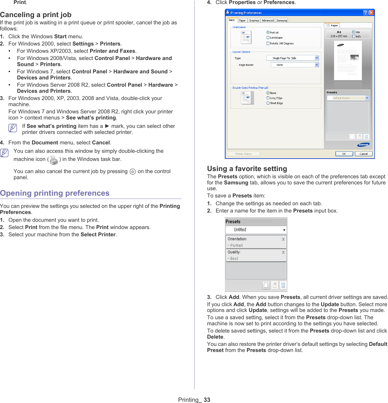 Printing_ 33Print.Canceling a print jobIf the print job is waiting in a print queue or print spooler, cancel the job as follows:1. Click the Windows Start menu.2. For Windows 2000, select Settings > Printers.&bull;For Windows XP/2003, select Printer and Faxes. &bull;For Windows 2008/Vista, select Control Panel > Hardware and Sound > Printers. &bull;For Windows 7, select Control Panel > Hardware and Sound > Devices and Printers. &bull;For Windows Server 2008 R2, select Control Panel > Hardware > Devices and Printers. 3. For Windows 2000, XP, 2003, 2008 and Vista, double-click your machine.For Windows 7 and Windows Server 2008 R2, right click your printer icon > context menus > See what&rsquo;s printing. If See what&rsquo;s printing item has a ► mark, you can select other printer drivers connected with selected printer.4. From the Document menu, select Cancel. You can also access this window by simply double-clicking the machine icon ( ) in the Windows task bar. You can also cancel the current job by pressing   on the control panel.Opening printing preferencesYou can preview the settings you selected on the upper right of the Printing Preferences.1. Open the document you want to print.2. Select Print from the file menu. The Print window appears. 3. Select your machine from the Select Printer. 4. Click Properties or Preferences. Using a favorite settingThe Presets option, which is visible on each of the preferences tab except for the Samsung tab, allows you to save the current preferences for future use. To save a Presets item:1. Change the settings as needed on each tab. 2. Enter a name for the item in the Presets input box.3. Click Add. When you save Presets, all current driver settings are saved.If you click Add, the Add button changes to the Update button. Select more options and click Update, settings will be added to the Presets you made.To use a saved setting, select it from the Presets drop-down list. The machine is now set to print according to the settings you have selected.To delete saved settings, select it from the Presets drop-down list and click Delete. You can also restore the printer driver&rsquo;s default settings by selecting Default Preset from the Presets drop-down list.