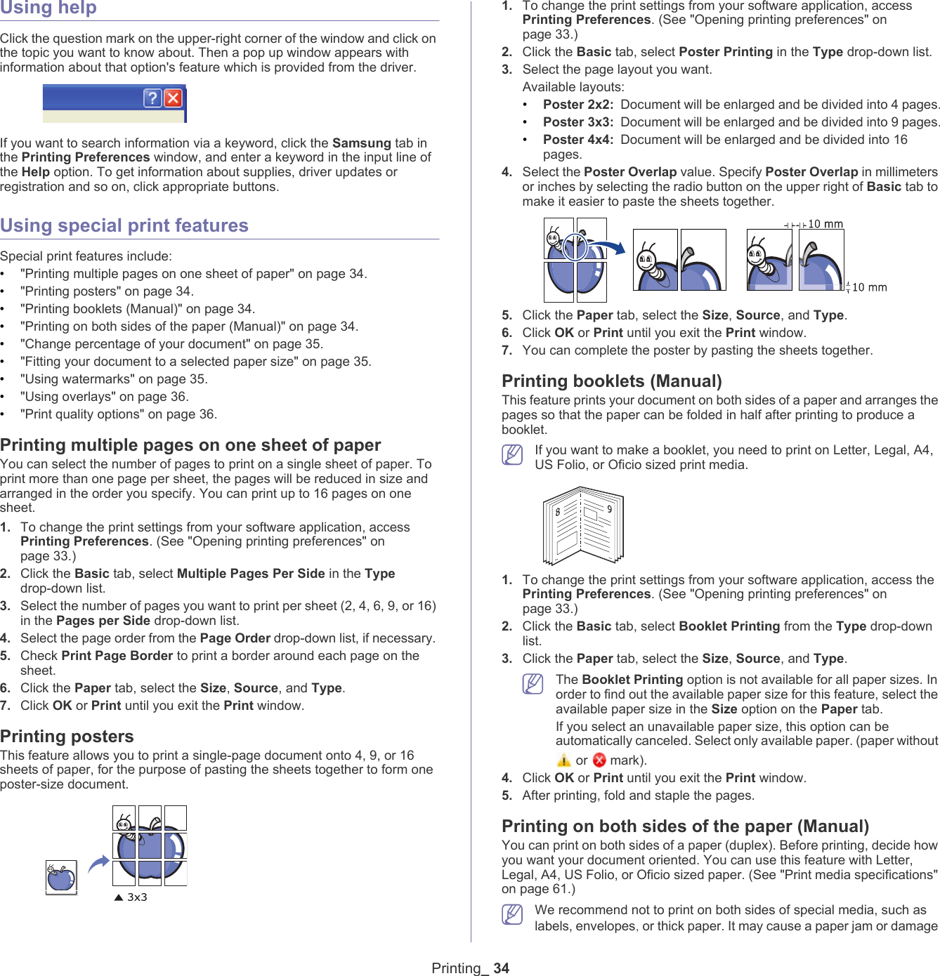 Printing_ 34Using helpClick the question mark on the upper-right corner of the window and click on the topic you want to know about. Then a pop up window appears with information about that option's feature which is provided from the driver. If you want to search information via a keyword, click the Samsung tab in the Printing Preferences window, and enter a keyword in the input line of the Help option. To get information about supplies, driver updates or registration and so on, click appropriate buttons.Using special print featuresSpecial print features include:&bull;"Printing multiple pages on one sheet of paper" on page 34.&bull;"Printing posters" on page 34.&bull;"Printing booklets (Manual)" on page 34.&bull;"Printing on both sides of the paper (Manual)" on page 34.&bull;"Change percentage of your document" on page 35.&bull;"Fitting your document to a selected paper size" on page 35.&bull;"Using watermarks" on page 35.&bull;"Using overlays" on page 36.&bull;"Print quality options" on page 36.Printing multiple pages on one sheet of paperYou can select the number of pages to print on a single sheet of paper. To print more than one page per sheet, the pages will be reduced in size and arranged in the order you specify. You can print up to 16 pages on one sheet. 1. To change the print settings from your software application, access Printing Preferences. (See "Opening printing preferences" on page 33.)2. Click the Basic tab, select Multiple Pages Per Side in the Type drop-down list.3. Select the number of pages you want to print per sheet (2, 4, 6, 9, or 16) in the Pages per Side drop-down list.4. Select the page order from the Page Order drop-down list, if necessary. 5. Check Print Page Border to print a border around each page on the sheet.6. Click the Paper tab, select the Size, Source, and Type.7. Click OK or Print until you exit the Print window.Printing postersThis feature allows you to print a single-page document onto 4, 9, or 16 sheets of paper, for the purpose of pasting the sheets together to form one poster-size document.1. To change the print settings from your software application, access Printing Preferences. (See "Opening printing preferences" on page 33.)2. Click the Basic tab, select Poster Printing in the Type drop-down list.3. Select the page layout you want.Available layouts:&bull;Poster 2x2: Document will be enlarged and be divided into 4 pages.&bull;Poster 3x3: Document will be enlarged and be divided into 9 pages.&bull;Poster 4x4: Document will be enlarged and be divided into 16 pages.4. Select the Poster Overlap value. Specify Poster Overlap in millimeters or inches by selecting the radio button on the upper right of Basic tab to make it easier to paste the sheets together.5. Click the Paper tab, select the Size, Source, and Type.6. Click OK or Print until you exit the Print window.7. You can complete the poster by pasting the sheets together.Printing booklets (Manual)This feature prints your document on both sides of a paper and arranges the pages so that the paper can be folded in half after printing to produce a booklet. If you want to make a booklet, you need to print on Letter, Legal, A4, US Folio, or Oficio sized print media. 891. To change the print settings from your software application, access the Printing Preferences. (See "Opening printing preferences" on page 33.)2. Click the Basic tab, select Booklet Printing from the Type drop-down list.3. Click the Paper tab, select the Size, Source, and Type. The Booklet Printing option is not available for all paper sizes. In order to find out the available paper size for this feature, select the available paper size in the Size option on the Paper tab.If you select an unavailable paper size, this option can be automatically canceled. Select only available paper. (paper without  or   mark).4. Click OK or Print until you exit the Print window.5. After printing, fold and staple the pages.Printing on both sides of the paper (Manual)You can print on both sides of a paper (duplex). Before printing, decide how you want your document oriented. You can use this feature with Letter, Legal, A4, US Folio, or Oficio sized paper. (See "Print media specifications" on page 61.) We recommend not to print on both sides of special media, such as labels, envelopes, or thick paper. It may cause a paper jam or damage 