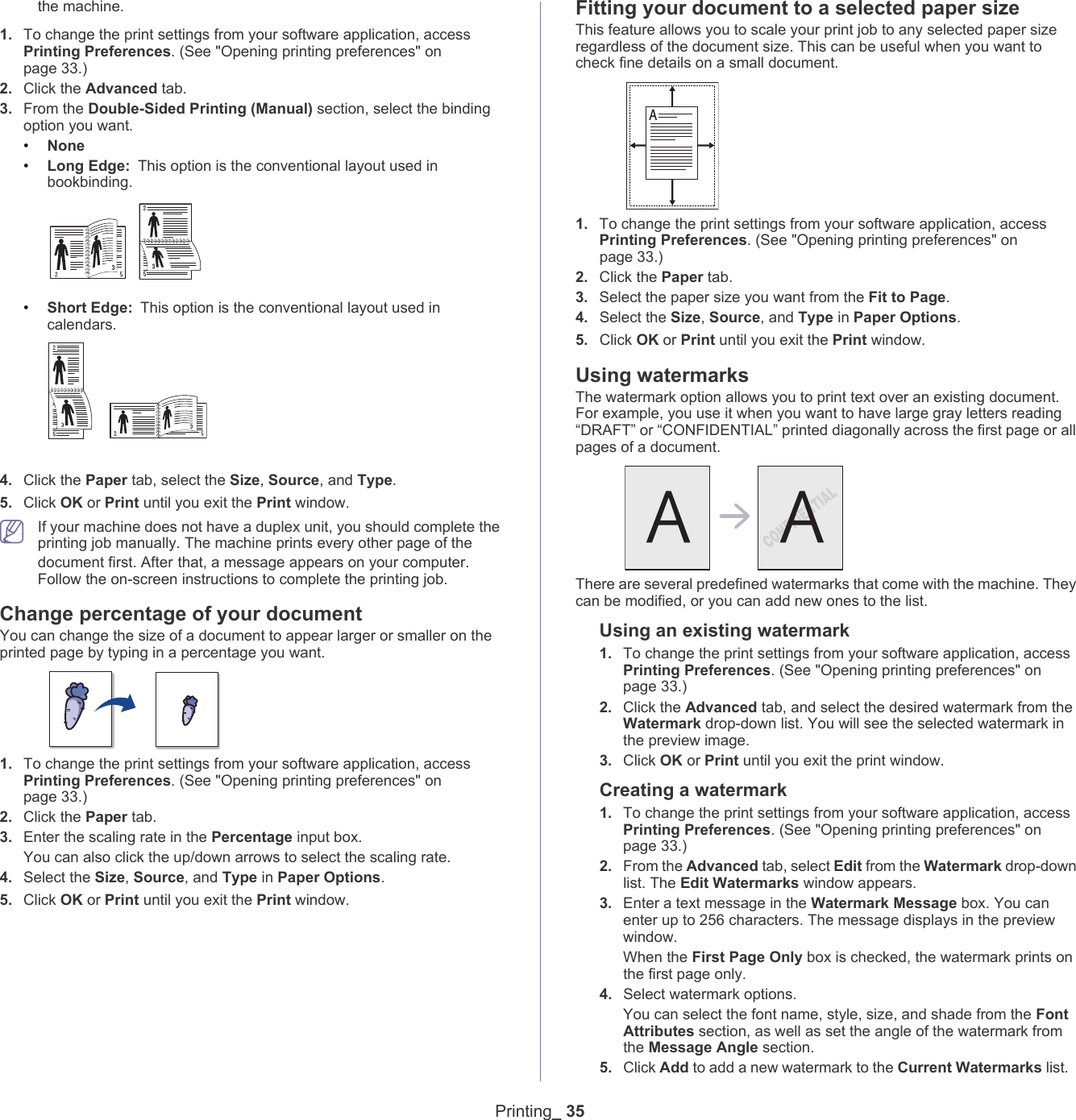 Printing_ 35the machine. 1. To change the print settings from your software application, access Printing Preferences. (See "Opening printing preferences" on page 33.)2. Click the Advanced tab.3. From the Double-Sided Printing (Manual) section, select the binding option you want.   &bull;None&bull;Long Edge: This option is the conventional layout used in bookbinding.&bull;Short Edge: This option is the conventional layout used in calendars.4. Click the Paper tab, select the Size, Source, and Type.5. Click OK or Print until you exit the Print window. If your machine does not have a duplex unit, you should complete the printing job manually. The machine prints every other page of the document first. After that, a message appears on your computer. Follow the on-screen instructions to complete the printing job.Change percentage of your documentYou can change the size of a document to appear larger or smaller on the printed page by typing in a percentage you want.1. To change the print settings from your software application, access Printing Preferences. (See "Opening printing preferences" on page 33.)2. Click the Paper tab.3. Enter the scaling rate in the Percentage input box.You can also click the up/down arrows to select the scaling rate. 4. Select the Size, Source, and Type in Paper Options. 5. Click OK or Print until you exit the Print window.Fitting your document to a selected paper sizeThis feature allows you to scale your print job to any selected paper size regardless of the document size. This can be useful when you want to check fine details on a small document. A1. To change the print settings from your software application, access Printing Preferences. (See "Opening printing preferences" on page 33.)2. Click the Paper tab.3. Select the paper size you want from the Fit to Page.4. Select the Size, Source, and Type in Paper Options. 5. Click OK or Print until you exit the Print window.Using watermarksThe watermark option allows you to print text over an existing document. For example, you use it when you want to have large gray letters reading &ldquo;DRAFT&rdquo; or &ldquo;CONFIDENTIAL&rdquo; printed diagonally across the first page or all pages of a document. There are several predefined watermarks that come with the machine. They can be modified, or you can add new ones to the list. Using an existing watermark1. To change the print settings from your software application, access Printing Preferences. (See "Opening printing preferences" on page 33.)2. Click the Advanced tab, and select the desired watermark from the Watermark drop-down list. You will see the selected watermark in the preview image. 3. Click OK or Print until you exit the print window. Creating a watermark1. To change the print settings from your software application, access Printing Preferences. (See "Opening printing preferences" on page 33.)2. From the Advanced tab, select Edit from the Watermark drop-down list. The Edit Watermarks window appears. 3. Enter a text message in the Watermark Message box. You can enter up to 256 characters. The message displays in the preview window.When the First Page Only box is checked, the watermark prints on the first page only.4. Select watermark options. You can select the font name, style, size, and shade from the Font Attributes section, as well as set the angle of the watermark from the Message Angle section. 5. Click Add to add a new watermark to the Current Watermarks list.   