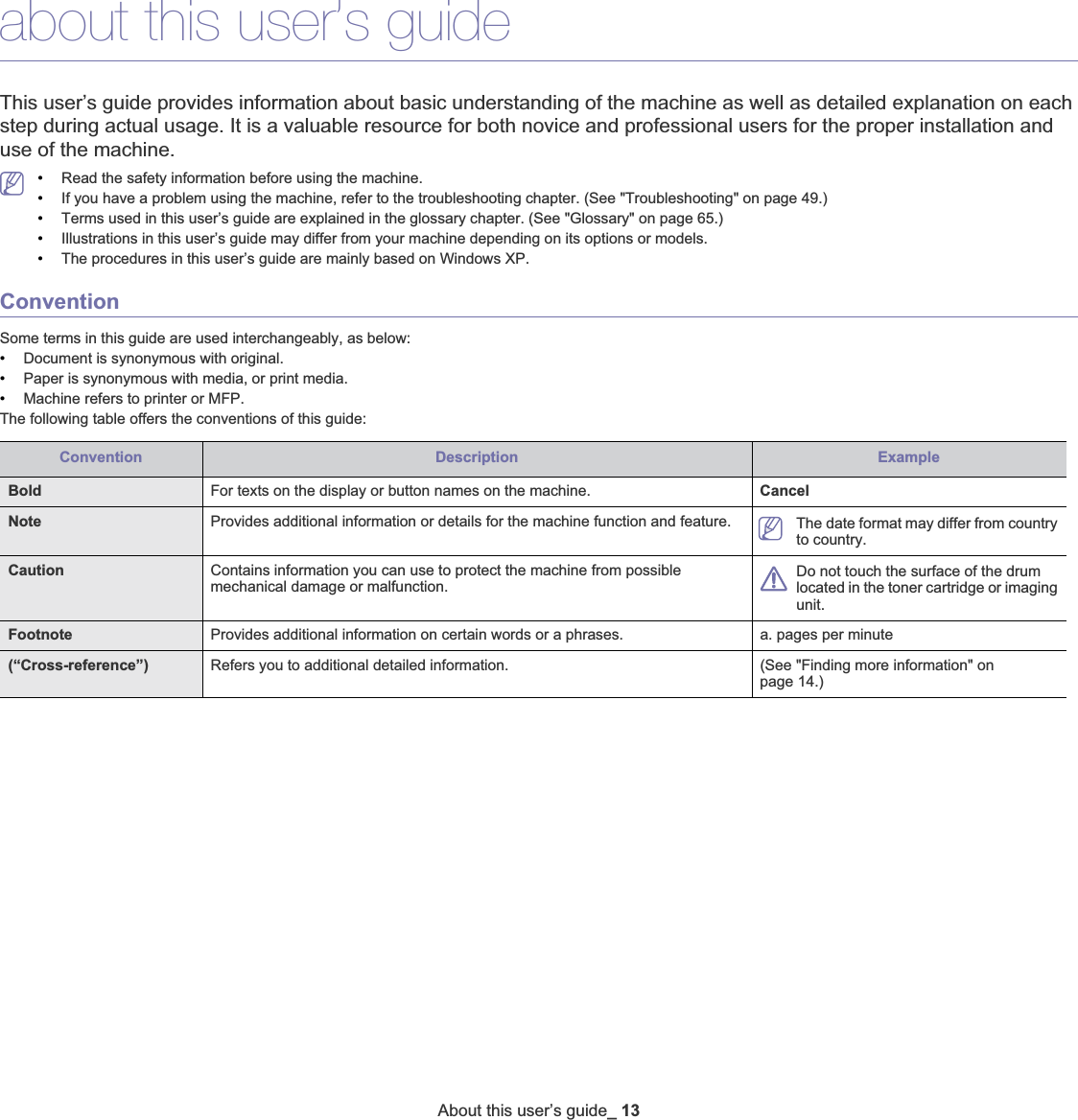 About this user’s guide_ 13about this user’s guideThis user’s guide provides information about basic understanding of the machine as well as detailed explanation on each step during actual usage. It is a valuable resource for both novice and professional users for the proper installation and use of the machine.•Read the safety information before using the machine.•If you have a problem using the machine, refer to the troubleshooting chapter. (See &quot;Troubleshooting&quot; on page 49.)•Terms used in this user’s guide are explained in the glossary chapter. (See &quot;Glossary&quot; on page 65.)•Illustrations in this user’s guide may differ from your machine depending on its options or models.•The procedures in this user’s guide are mainly based on Windows XP.ConventionSome terms in this guide are used interchangeably, as below:•Document is synonymous with original.•Paper is synonymous with media, or print media.•Machine refers to printer or MFP.The following table offers the conventions of this guide:Convention Description ExampleBold For texts on the display or button names on the machine. CancelNote  Provides additional information or details for the machine function and feature. The date format may differ from country to country.Caution Contains information you can use to protect the machine from possible mechanical damage or malfunction.Do not touch the surface of the drum located in the toner cartridge or imaging unit.Footnote Provides additional information on certain words or a phrases.  a. pages per minute(“Cross-reference”) Refers you to additional detailed information. (See &quot;Finding more information&quot; on page 14.)