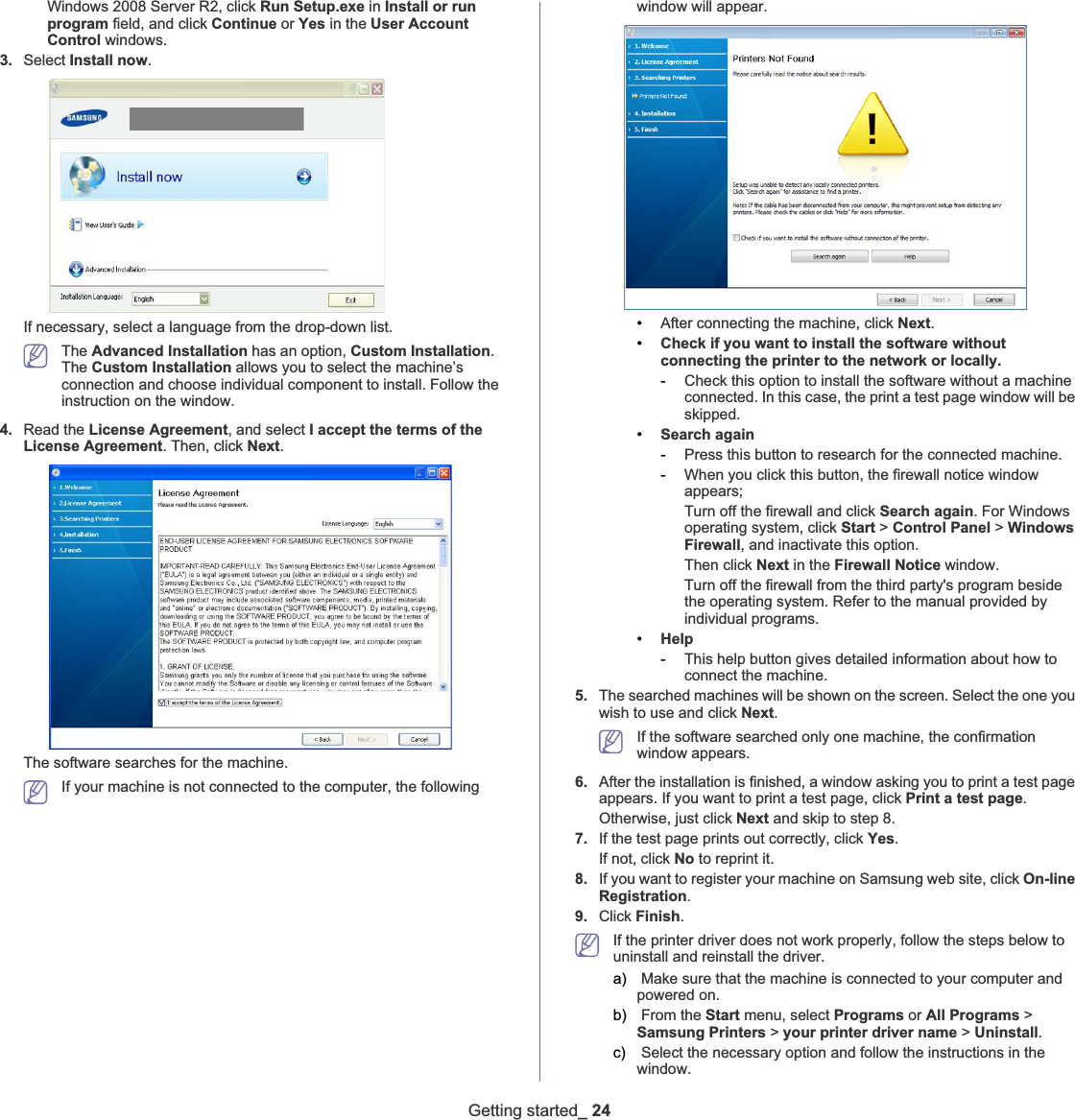 Getting started_ 24Windows 2008 Server R2, click Run Setup.exe in Install or run program field, and click Continue or Yes in the User Account Control windows.3. Select Install now.If necessary, select a language from the drop-down list.The Advanced Installation has an option, Custom Installation.The Custom Installation allows you to select the machine’s connection and choose individual component to install. Follow the instruction on the window.4. Read the License Agreement, and select I accept the terms of the License Agreement. Then, click Next.The software searches for the machine.If your machine is not connected to the computer, the following window will appear.•After connecting the machine, click Next.•Check if you want to install the software without connecting the printer to the network or locally.-Check this option to install the software without a machine connected. In this case, the print a test page window will be skipped.•Search again-Press this button to research for the connected machine.-When you click this button, the firewall notice window appears;Turn off the firewall and click Search again. For Windows operating system, click Start &gt; Control Panel &gt; Windows Firewall, and inactivate this option. Then click Next in the Firewall Notice window. Turn off the firewall from the third party&apos;s program beside the operating system. Refer to the manual provided by individual programs.•Help-This help button gives detailed information about how to connect the machine.5. The searched machines will be shown on the screen. Select the one you wish to use and click Next.If the software searched only one machine, the confirmation window appears.6. After the installation is finished, a window asking you to print a test page appears. If you want to print a test page, click Print a test page.Otherwise, just click Next and skip to step 8.7. If the test page prints out correctly, click Yes.If not, click No to reprint it.8. If you want to register your machine on Samsung web site, click On-line Registration.9. Click Finish.If the printer driver does not work properly, follow the steps below to uninstall and reinstall the driver. a)  Make sure that the machine is connected to your computer and powered on.b)  From the Start menu, select Programs or All Programs &gt; Samsung Printers &gt; your printer driver name &gt; Uninstall.c)  Select the necessary option and follow the instructions in the window.