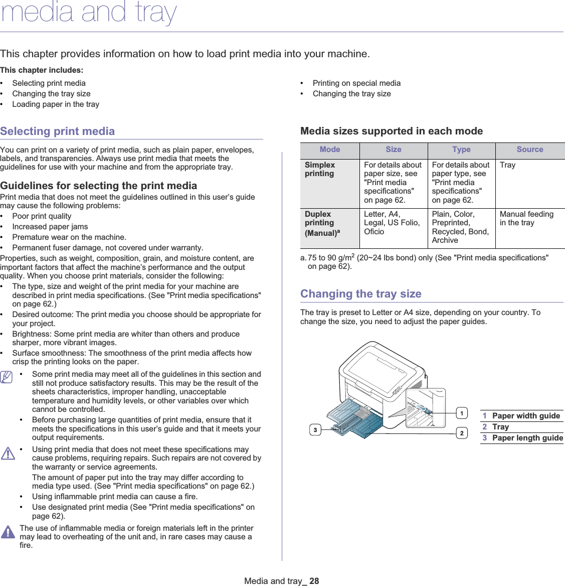 Media and tray_ 284.media and trayThis chapter provides information on how to load print media into your machine.This chapter includes:•Selecting print media•Changing the tray size•Loading paper in the tray•Printing on special media•Changing the tray sizeSelecting print mediaYou can print on a variety of print media, such as plain paper, envelopes, labels, and transparencies. Always use print media that meets the guidelines for use with your machine and from the appropriate tray. Guidelines for selecting the print mediaPrint media that does not meet the guidelines outlined in this user’s guide may cause the following problems:•Poor print quality•Increased paper jams•Premature wear on the machine.•Permanent fuser damage, not covered under warranty.Properties, such as weight, composition, grain, and moisture content, are important factors that affect the machine’s performance and the output quality. When you choose print materials, consider the following:•The type, size and weight of the print media for your machine are described in print media specifications. (See &quot;Print media specifications&quot; on page 62.)•Desired outcome: The print media you choose should be appropriate for your project.•Brightness: Some print media are whiter than others and produce sharper, more vibrant images.•Surface smoothness: The smoothness of the print media affects how crisp the printing looks on the paper.•Some print media may meet all of the guidelines in this section and still not produce satisfactory results. This may be the result of the sheets characteristics, improper handling, unacceptable temperature and humidity levels, or other variables over which cannot be controlled.•Before purchasing large quantities of print media, ensure that it meets the specifications in this user’s guide and that it meets your output requirements. •Using print media that does not meet these specifications may cause problems, requiring repairs. Such repairs are not covered by the warranty or service agreements.The amount of paper put into the tray may differ according to media type used. (See &quot;Print media specifications&quot; on page 62.)•Using inflammable print media can cause a fire.•Use designated print media (See &quot;Print media specifications&quot; on page 62).The use of inflammable media or foreign materials left in the printer may lead to overheating of the unit and, in rare cases may cause a fire.Media sizes supported in each modeChanging the tray sizeThe tray is preset to Letter or A4 size, depending on your country. To change the size, you need to adjust the paper guides.Mode Size Type SourceSimplex printingFor details about paper size, see &quot;Print media specifications&quot; on page 62.For details about paper type, see &quot;Print media specifications&quot; on page 62.TrayDuplex printing (Manual)aa. 75 to 90 g/m2 (20~24 lbs bond) only (See &quot;Print media specifications&quot; on page 62).Letter, A4, Legal, US Folio, OficioPlain, Color, Preprinted, Recycled, Bond, ArchiveManual feeding in the tray1Paper width guide2Tray3Paper length guide