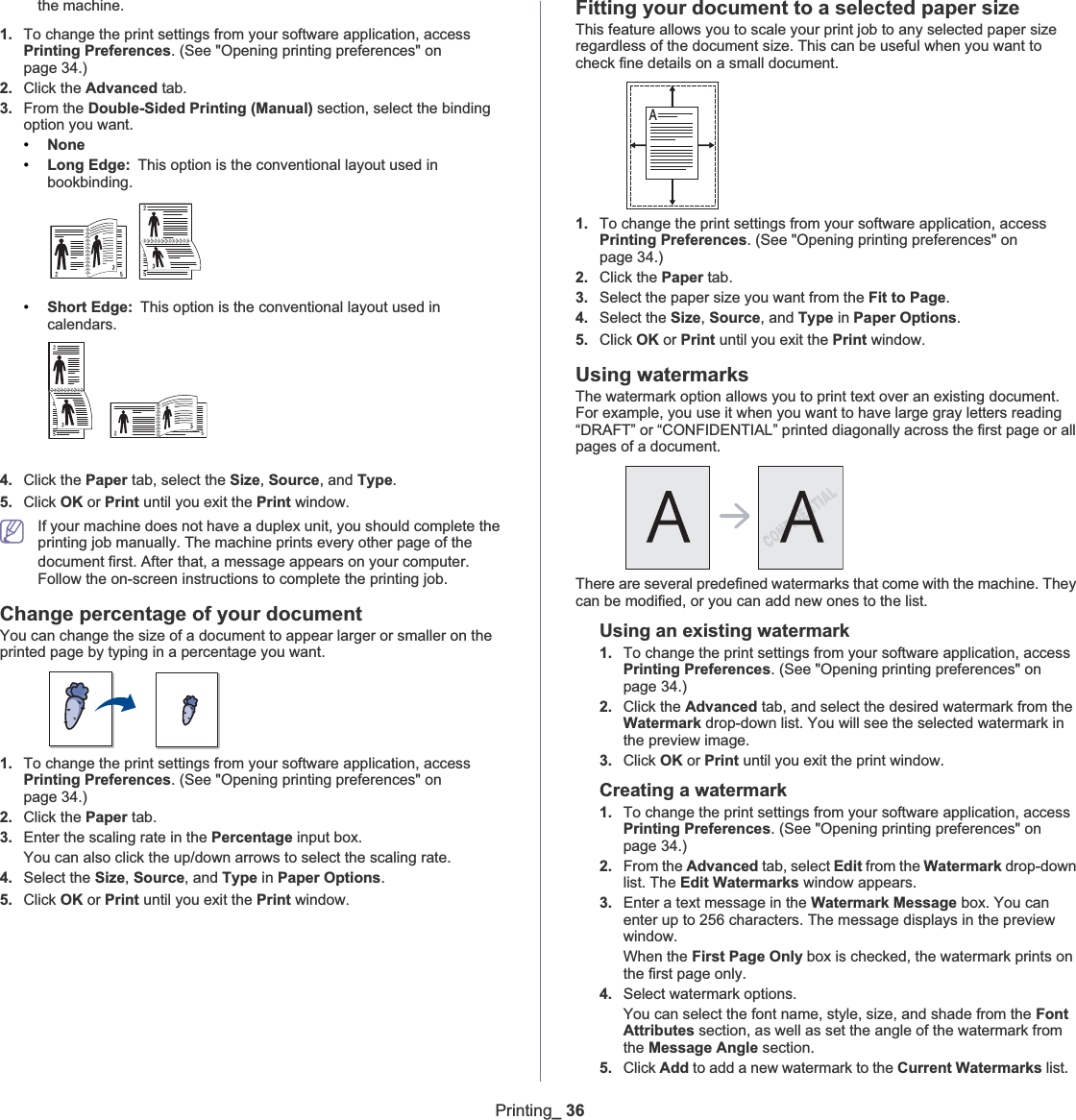 Printing_ 36the machine. 1. To change the print settings from your software application, access Printing Preferences. (See &quot;Opening printing preferences&quot; on page 34.)2. Click the Advanced tab.3. From the Double-Sided Printing (Manual) section, select the binding option you want.   •None•Long Edge: This option is the conventional layout used in bookbinding.•Short Edge: This option is the conventional layout used in calendars.4. Click the Paper tab, select the Size,Source, and Type.5. Click OK or Print until you exit the Print windowUIf your machine does not have a duplex unit, you should complete the printing job manually. The machine prints every other page of the document first. AfterGthat, a message appears on your computer. Follow the on-screen instructions to complete the printing job.Change percentage of your documentYou can change the size of a document to appear larger or smaller on the printed page by typing in a percentage you want.1. To change the print settings from your software application, access Printing Preferences. (See &quot;Opening printing preferences&quot; on page 34.)2. Click the Paper tab.3. Enter the scaling rate in the Percentage input box.You can also click the up/down arrows to select the scaling rate. 4. Select the Size,Source, and Type in Paper Options.5. Click OK or Print until you exit the Print windowUFitting your document to a selected paper sizeThis feature allows you to scale your print job to any selected paper size regardless of the document size. This can be useful when you want to check fine details on a small document. 1. To change the print settings from your software application, access Printing Preferences. (See &quot;Opening printing preferences&quot; on page 34.)2. Click the Paper tab.3. Select the paper size you want from the Fit to Page.4. Select the Size,Source, and Type in Paper Options.5. Click OK or Print until you exit the Print windowUUsing watermarksThe watermark option allows you to print text over an existing document. For example, you use it when you want to have large gray letters reading “DRAFT” or “CONFIDENTIAL” printed diagonally across the first page or all pages of a document. There are several predefined watermarks that come with the machine. They can be modified, or you can add new ones to the list. Using an existing watermark1. To change the print settings from your software application, access Printing Preferences. (See &quot;Opening printing preferences&quot; on page 34.)2. Click the Advanced tab, and select the desired watermark from the Watermark drop-down list. You will see the selected watermark in the preview image. 3. Click OK or Print until you exit the print window. Creating a watermark1. To change the print settings from your software application, access Printing Preferences. (See &quot;Opening printing preferences&quot; on page 34.)2. From the Advanced tab, select Edit from the Watermark drop-down list. The Edit Watermarks window appears. 3. Enter a text message in the Watermark Message box. You can enter up to 256 characters. The message displays in the preview window.When the First Page Only box is checked, the watermark prints on the first page only.4. Select watermark options. You can select the font name, style, size, and shade from the Font Attributes section, as well as set the angle of the watermark from the Message Angle section. 5. Click Add to add a new watermark to the Current Watermarks list.   A