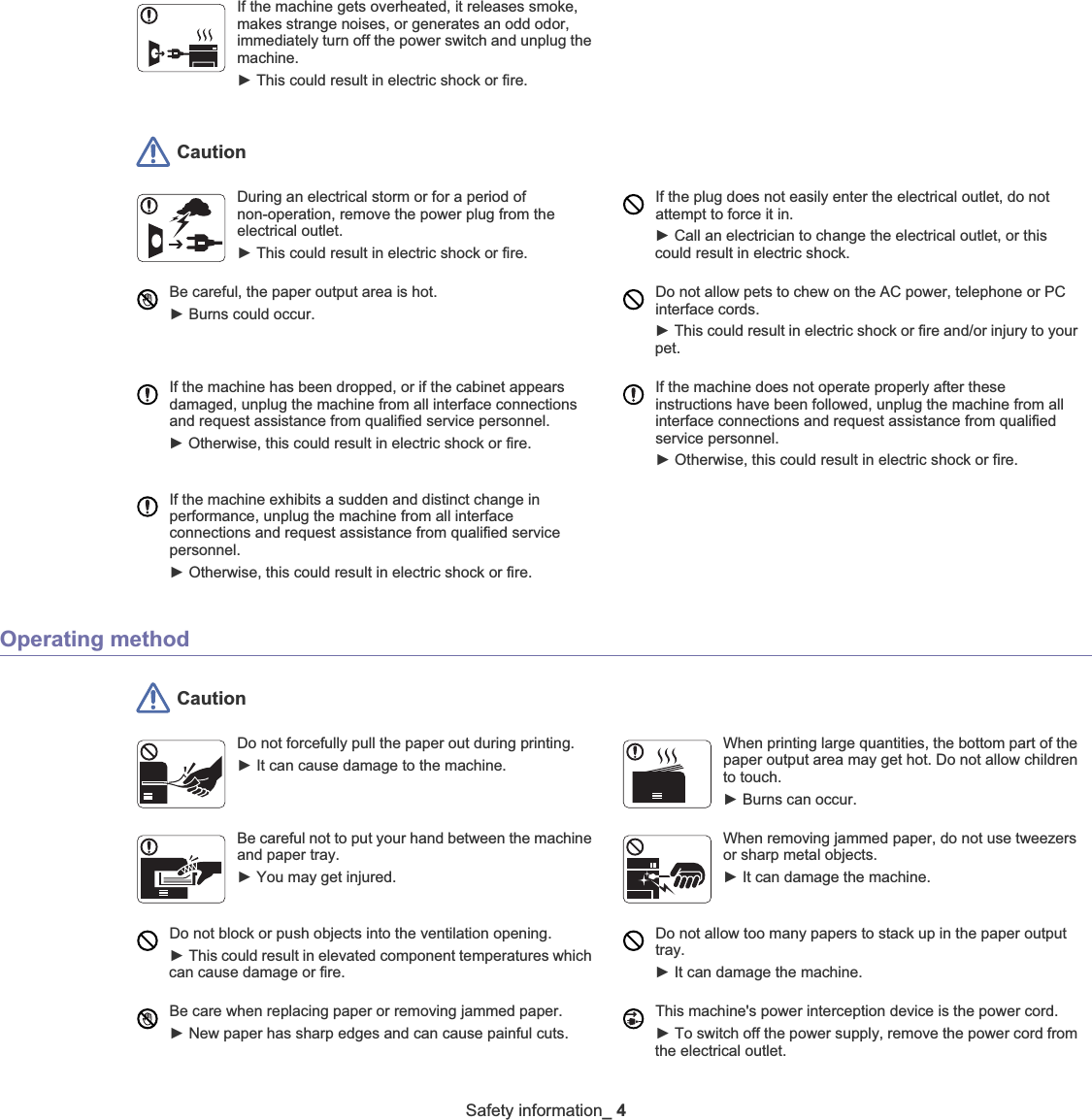 Safety information_ 4 CautionOperating method CautionIf the machine gets overheated, it releases smoke, makes strange noises, or generates an odd odor, immediately turn off the power switch and unplug the machine.ŹThis could result in electric shock or fire. During an electrical storm or for a period of non-operation, remove the power plug from the electrical outlet. ŹThis could result in electric shock or fire. If the plug does not easily enter the electrical outlet, do not attempt to force it in. ŹCall an electrician to change the electrical outlet, or this could result in electric shock.Be careful, the paper output area is hot. ŹBurns could occur. Do not allow pets to chew on the AC power, telephone or PC interface cords.ŹThis could result in electric shock or fire and/or injury to your pet. If the machine has been dropped, or if the cabinet appears damaged, unplug the machine from all interface connections and request assistance from qualified service personnel.ŹOtherwise, this could result in electric shock or fire.If the machine does not operate properly after these instructions have been followed, unplug the machine from all interface connections and request assistance from qualified service personnel.ŹOtherwise, this could result in electric shock or fire.If the machine exhibits a sudden and distinct change in performance, unplug the machine from all interface connections and request assistance from qualified service personnel.ŹOtherwise, this could result in electric shock or fire.Do not forcefully pull the paper out during printing. ŹIt can cause damage to the machine.When printing large quantities, the bottom part of the paper output area may get hot. Do not allow children to touch. ŹBurns can occur.Be careful not to put your hand between the machine and paper tray.ŹYou may get injured.When removing jammed paper, do not use tweezers or sharp metal objects. ŹIt can damage the machine.Do not block or push objects into the ventilation opening.ŹThis could result in elevated component temperatures which can cause damage or fire.Do not allow too many papers to stack up in the paper output tray.ŹIt can damage the machine. Be care when replacing paper or removing jammed paper. ŹNew paper has sharp edges and can cause painful cuts.This machine&apos;s power interception device is the power cord. ŹTo switch off the power supply, remove the power cord from the electrical outlet. 