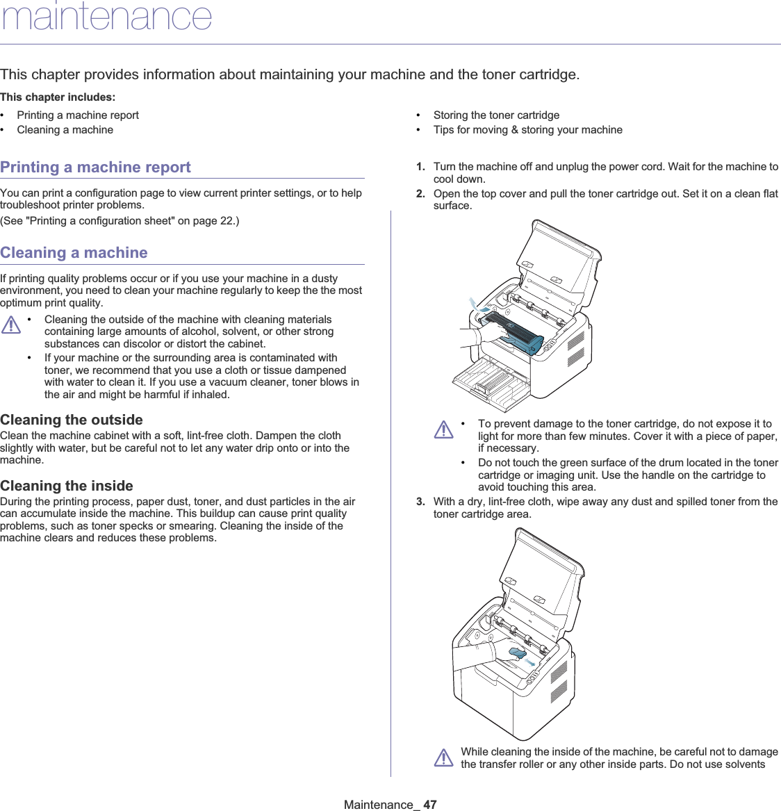 Maintenance_ 477.maintenanceThis chapter provides information about maintaining your machine and the toner cartridge.This chapter includes:•Printing a machine report•Cleaning a machine•Storing the toner cartridge•Tips for moving &amp; storing your machinePrinting a machine reportYou can print a configuration page to view current printer settings, or to help troubleshoot printer problems. (See &quot;Printing a configuration sheet&quot; on page 22.)Cleaning a machineIf printing quality problems occur or if you use your machine in a dusty environment, you need to clean your machine regularly to keep the the most optimum print quality.•Cleaning the outside of the machine with cleaning materials containing large amounts of alcohol, solvent, or other strong substances can discolor or distort the cabinet. •If your machine or the surrounding area is contaminated with toner, we recommend that you use a cloth or tissue dampened with water to clean it. If you use a vacuum cleaner, toner blows in the air and might be harmful if inhaled.Cleaning the outsideClean the machine cabinet with a soft, lint-free cloth. Dampen the cloth slightly with water, but be careful not to let any water drip onto or into the machine.Cleaning the insideDuring the printing process, paper dust, toner, and dust particles in the air can accumulate inside the machine. This buildup can cause print quality problems, such as toner specks or smearing. Cleaning the inside of the machine clears and reduces these problems.1. Turn the machine offGand unplug the power cord. Wait for the machine to cool down.2. Open the top cover and pull the toner cartridge out. Set it on a clean flat surface.•To prevent damage to the toner cartridge, do not expose it to light for more than few minutes. Cover it with a piece of paper, if necessary. •Do not touch the green surface of the drum located in the toner cartridge or imaging unit. Use the handle on the cartridge to avoid touching this area.3. With a dry, lint-free cloth, wipe away any dust and spilled toner from the toner cartridge area.While cleaning the inside of the machine, be careful not to damage the transfer roller or any other inside parts. Do not use solvents 