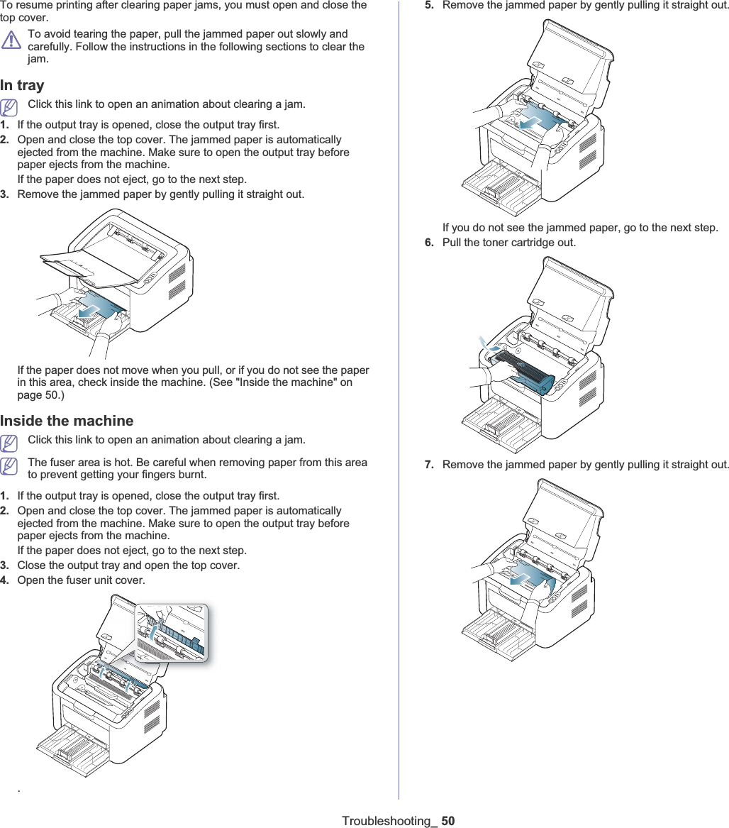 Troubleshooting_ 50To resume printing after clearing paper jams, you must open and close the top cover.To avoid tearing the paper, pull the jammed paper out slowly and carefully. Follow the instructions in the following sections to clear the jam. In tray Click this link to open an animation about clearing a jam.1. If the output tray is opened, close the output tray first. 2. Open and close the top cover. The jammed paper is automatically ejected from the machine. Make sure to open the output tray before paper ejects from the machine. If the paper does not eject, go to the next step.3. Remove the jammed paper by gently pulling it straight out.If the paper does not move when you pull, or if you do not see the paper in this area, check inside the machine. (See &quot;Inside the machine&quot; on page 50.)Inside the machineClick this link to open an animation about clearing a jam.The fuser area is hot. Be careful when removing paper from this area to prevent getting your fingers burnt.1. If the output tray is opened, close the output tray first. 2. Open and close the top cover. The jammed paper is automatically ejected from the machine. Make sure to open the output tray before paper ejects from the machine. If the paper does not eject, go to the next step.3. Close the output tray and open the top cover. 4. Open the fuser unit cover..5. Remove the jammed paper by gently pulling it straight out.If you do not see the jammed paper, go to the next step.6. Pull the toner cartridge out.7. Remove the jammed paper by gently pulling it straight out.