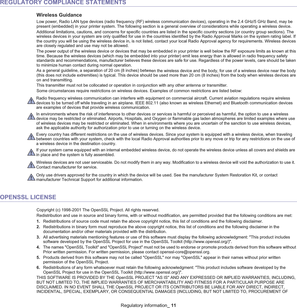 Regulatory information_ 11REGULATORY COMPLIANCE STATEMENTSWireless GuidanceLow power, Radio LAN type devices (radio frequency (RF) wireless communication devices), operating in the 2.4 GHz/5 GHz Band, may be present (embedded) in your printer system. The following section is a general overview of considerations while operating a wireless device.Additional limitations, cautions, and concerns for specific countries are listed in the specific country sections (or country group sections). The wireless devices in your system are only qualified for use in the countries identified by the Radio Approval Marks on the system rating label. If the country you will be using the wireless device in, is not listed, contact your local Radio Approval agency for requirements. Wireless devices are closely regulated and use may not be allowed.The power output of the wireless device or devices that may be embedded in your printer is well below the RF exposure limits as known at this time. Because the wireless devices (which may be embedded into your printer) emit less energy than is allowed in radio frequency safety standards and recommendations, manufacturer believes these devices are safe for use. Regardless of the power levels, care should be taken to minimize human contact during normal operation.As a general guideline, a separation of 20 cm (8 inches) between the wireless device and the body, for use of a wireless device near the body (this does not include extremities) is typical. This device should be used more than 20 cm (8 inches) from the body when wireless devices are on and transmitting.This transmitter must not be collocated or operation in conjunction with any other antenna or transmitter.Some circumstances require restrictions on wireless devices. Examples of common restrictions are listed below:Radio frequency wireless communication can interfere with equipment on commercial aircraft. Current aviation regulations require wireless devices to be turned off while traveling in an airplane. IEEE 802.11 (also known as wireless Ethernet) and Bluetooth communication devices are examples of devices that provide wireless communication.In environments where the risk of interference to other devices or services is harmful or perceived as harmful, the option to use a wireless device may be restricted or eliminated. Airports, Hospitals, and Oxygen or flammable gas laden atmospheres are limited examples where use of wireless devices may be restricted or eliminated. When in environments where you are uncertain of the sanction to use wireless devices, ask the applicable authority for authorization prior to use or turning on the wireless device.Every country has different restrictions on the use of wireless devices. Since your system is equipped with a wireless device, when traveling between countries with your system, check with the local Radio Approval authorities prior to any move or trip for any restrictions on the use of a wireless device in the destination country.If your system came equipped with an internal embedded wireless device, do not operate the wireless device unless all covers and shields are in place and the system is fully assembled.Wireless devices are not user serviceable. Do not modify them in any way. Modification to a wireless device will void the authorization to use it. Contact manufacturer for service.Only use drivers approved for the country in which the device will be used. See the manufacturer System Restoration Kit, or contactmanufacturer Technical Support for additional information.OPENSSL LICENSECopyright (c) 1998-2001 The OpenSSL Project. All rights reserved.Redistribution and use in source and binary forms, with or without modification, are permitted provided that the following conditions are met:1. Redistributions of source code must retain the above copyright notice, this list of conditions and the following disclaimer.2. Redistributions in binary form must reproduce the above copyright notice, this list of conditions and the following disclaimer in the documentation and/or other materials provided with the distribution.3. All advertising materials mentioning features or use of this software must display the following acknowledgment: &quot;This product includes software developed by the OpenSSL Project for use in the OpenSSL Toolkit (http://www.openssl.org/)&quot;.4. The names &quot;OpenSSL Toolkit&quot; and &quot;OpenSSL Project&quot; must not be used to endorse or promote products derived from this software without Prior written permission. For written permission, please contact openssl-core@openssl.org.5. Products derived from this software may not be called &quot;OpenSSL&quot; nor may &quot;OpenSSL&quot; appear in their names without prior written permission of the OpenSSL Project.6. Redistributions of any form whatsoever must retain the following acknowledgment: &quot;This product includes software developed by the OpenSSL Project for use in the OpenSSL Toolkit (http://www.openssl.org/)&quot;.THIS SOFTWARE IS PROVIDED BY THE OpenSSL PROJECT &quot;AS IS&apos;&apos; AND ANY EXPRESSED OR IMPLIED WARRANTIES, INCLUDING, BUT NOT LIMITED TO, THE IMPLIED WARRANTIES OF MERCHANTABILITY AND FITNESS FOR A PARTICULAR PURPOSE ARE DISCLAIMED. IN NO EVENT SHALL THE OpenSSL PROJECT OR ITS CONTRIBUTORS BE LIABLE FOR ANY DIRECT, INDIRECT, INCIDENTAL, SPECIAL, EXEMPLARY, OR CONSEQUENTIAL DAMAGES (INCLUDING, BUT NOT LIMITED TO, PROCUREMENT OF 