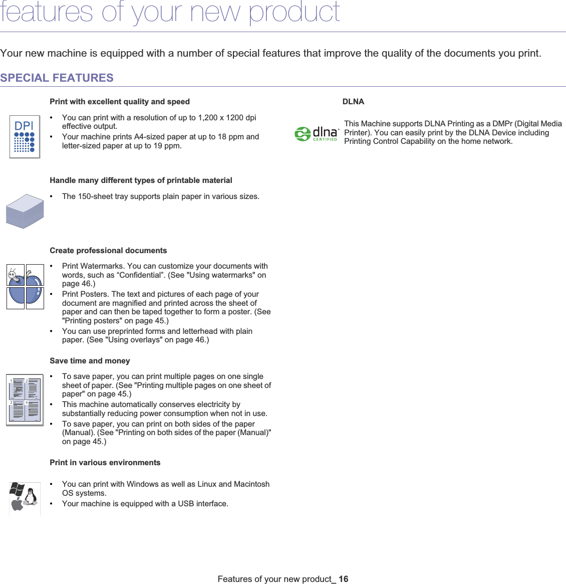 Features of your new product_ 16features of your new productYour new machine is equipped with a number of special features that improve the quality of the documents you print.SPECIAL FEATURESPrint with excellent quality and speed•You can print with a resolution of up to 1,200 x 1200 dpi effective output.•Your machine prints A4-sized paper at up to 18 ppm and letter-sized paper at up to 19 ppm.Handle many different types of printable material•The 150-sheet tray supports plain paper in various sizes.Create professional documents•Print Watermarks. You can customize your documents with words, such as “Confidential”. (See &quot;Using watermarks&quot; on page 46.)•Print Posters. The text and pictures of each page of your document are magnified and printed across the sheet of paper and can then be taped together to form a poster. (See &quot;Printing posters&quot; on page 45.)•You can use preprinted forms and letterhead with plain paper. (See &quot;Using overlays&quot; on page 46.)Save time and money•To save paper, you can print multiple pages on one single sheet of paper. (See &quot;Printing multiple pages on one sheet of paper&quot; on page 45.)•This machine automatically conserves electricity by substantially reducing power consumption when not in use.•To save paper, you can print on both sides of the paper (Manual). (See &quot;Printing on both sides of the paper (Manual)&quot; on page 45.)Print in various environments•You can print with Windows as well as Linux and Macintosh OS systems.•Your machine is equipped with a USB interface.DLNA This Machine supports DLNA Printing as a DMPr (Digital Media Printer). You can easily print by the DLNA Device including Printing Control Capability on the home network. 