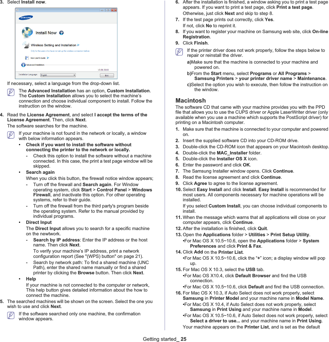 Getting started_ 253. Select Install now.If necessary, select a language from the drop-down list.The Advanced Installation has an option, Custom Installation.The Custom Installation allows you to select the machine’s connection and choose individual component to install. Follow the instruction on the window.4. Read the License Agreement, and select I accept the terms of the License Agreement. Then, click Next.The software searches for the machine.If your machine is not found in the network or locally, a window with below information appears.•Check if you want to install the software without connecting the printer to the network or locally.-Check this option to install the software without a machine connected. In this case, the print a test page window will be skipped.•Search againWhen you click this button, the firewall notice window appears;-Turn off the firewall and Search again. For Window operating system, click Start &gt; Control Panel &gt; Windows Firewall, and inactivate this option. For other operating systems, refer to their guide.-Turn off the firewall from the third party&apos;s program beside the operating system. Refer to the manual provided by individual programs.•Direct InputThe Direct Input allows you to search for a specific machine on the newtwork.-Search by IP address: Enter the IP address or the host name. Then click Next.To verify your machine’s IP address, print a network configuration report (See &quot;(WPS) button&quot; on page 21).-Search by network path: To find a shared machine (UNC Path), enter the shared name manually or find a shared printer by clicking the Browse button. Then click Next.•HelpIf your machine is not connected to the computer or network, This help button gives detailed information about the how to connect the machine.5. The searched machines will be shown on the screen. Select the one you wish to use and click Next.If the software searched only one machine, the confirmation window appears.6. After the installation is finished, a window asking you to print a test page appears. If you want to print a test page, click Print a test page.Otherwise, just click Next and skip to step 8.7. If the test page prints out correctly, click Yes.If not, click No to reprint it.8. If you want to register your machine on Samsung web site, click On-line Registration.9. Click Finish.If the printer driver does not work properly, follow the steps below to repair or reinstall the driver. a)Make sure that the machine is connected to your machine and powered on.b)From the Start menu, select Programs or All Programs &gt; Samsung Printers &gt; your printer driver name &gt; Maintenance.c)Select the option you wish to execute, then follow the instruction on the window.MacintoshThe software CD that came with your machine provides you with the PPD file that allows you to use the CUPS driver or Apple LaserWriter driver (only available when you use a machine which supports the PostScript driver) for printing on a Macintosh computer. 1. Make sure that the machine is connected to your computer and powered on.2. Insert the supplied software CD into your CD-ROM drive.3. Double-click the CD-ROM icon that appears on your Macintosh desktop.4. Double-click the MAC_Installer folder.5. Double-click the Installer OS X icon.6. Enter the password and click OK.7. The Samsung Installer window opens. Click Continue.8. Read the license agreement and click Continue.9. Click Agree to agree to the license agreement.10. Select Easy Install and click Install.Easy Install is recommended for most users. All components necessary for machine operations will be installed. If you select Custom Install, you can choose individual components to install.11. When the message which warns that all applications will close on your computer appears, click Continue.12. After the installation is finished, click Quit.13. Open the Applications folder &gt; Utilities &gt; Print Setup Utility.•For Mac OS X 10.5~10.6, open the Applications folder &gt; System Preferences and click Print &amp; Fax.14. Click Add on the Printer List.•For Mac OS X 10.5~10.6, click the “+” icon; a display window will pop up.15. For Mac OS X 10.3, select the USB tab. •For Mac OS X10.4, click Default Browser and find the USB connection.•For Mac OS X 10.5~10.6, click Default and find the USB connection.16. For Mac OS X 10.3, if Auto Select does not work properly, select Samsung in Printer Model and your machine name in Model Name.•For Mac OS X 10.4, if Auto Select does not work properly, select Samsung in Print Using and your machine name in Model.•For Mac OS X 10.5~10.6, if Auto Select does not work properly, select Select a driver to use... and your machine name in Print Using.Your machine appears on the Printer List, and is set as the default 