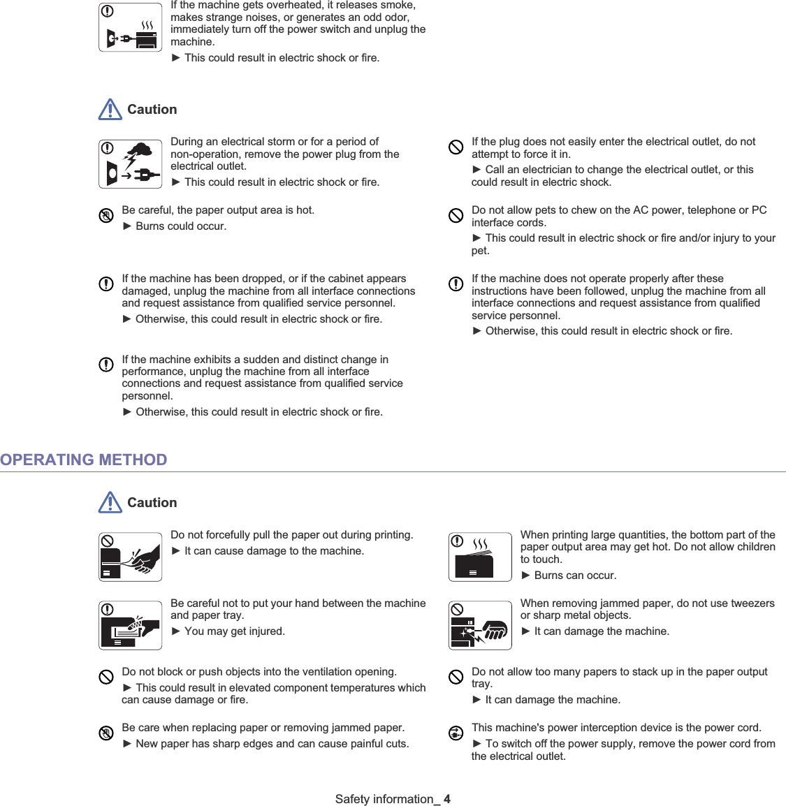 Safety information_ 4 CautionDuring an electrical storm or for a period of non-operation, remove the power plug from the electrical outlet. ŹThis could result in electric shock or fire. If the plug does not easily enter the electrical outlet, do not attempt to force it in. ŹCall an electrician to change the electrical outlet, or this could result in electric shock.Be careful, the paper output area is hot. ŹBurns could occur. Do not allow pets to chew on the AC power, telephone or PC interface cords.ŹThis could result in electric shock or fire and/or injury to your pet. If the machine has been dropped, or if the cabinet appears damaged, unplug the machine from all interface connections and request assistance from qualified service personnel.ŹOtherwise, this could result in electric shock or fire.If the machine does not operate properly after these instructions have been followed, unplug the machine from all interface connections and request assistance from qualified service personnel.ŹOtherwise, this could result in electric shock or fire.If the machine exhibits a sudden and distinct change in performance, unplug the machine from all interface connections and request assistance from qualified service personnel.ŹOtherwise, this could result in electric shock or fire.OPERATING METHOD CautionDo not forcefully pull the paper out during printing. ŹIt can cause damage to the machine.When printing large quantities, the bottom part of the paper output area may get hot. Do not allow children to touch. ŹBurns can occur.Be careful not to put your hand between the machine and paper tray.ŹYou may get injured.When removing jammed paper, do not use tweezers or sharp metal objects. ŹIt can damage the machine.Do not block or push objects into the ventilation opening.ŹThis could result in elevated component temperatures which can cause damage or fire.Do not allow too many papers to stack up in the paper output tray.ŹIt can damage the machine. Be care when replacing paper or removing jammed paper. ŹNew paper has sharp edges and can cause painful cuts.This machine&apos;s power interception device is the power cord. ŹTo switch off the power supply, remove the power cord from the electrical outlet. If the machine gets overheated, it releases smoke, makes strange noises, or generates an odd odor, immediately turn off the power switch and unplug the machine.ŹThis could result in electric shock or fire. 