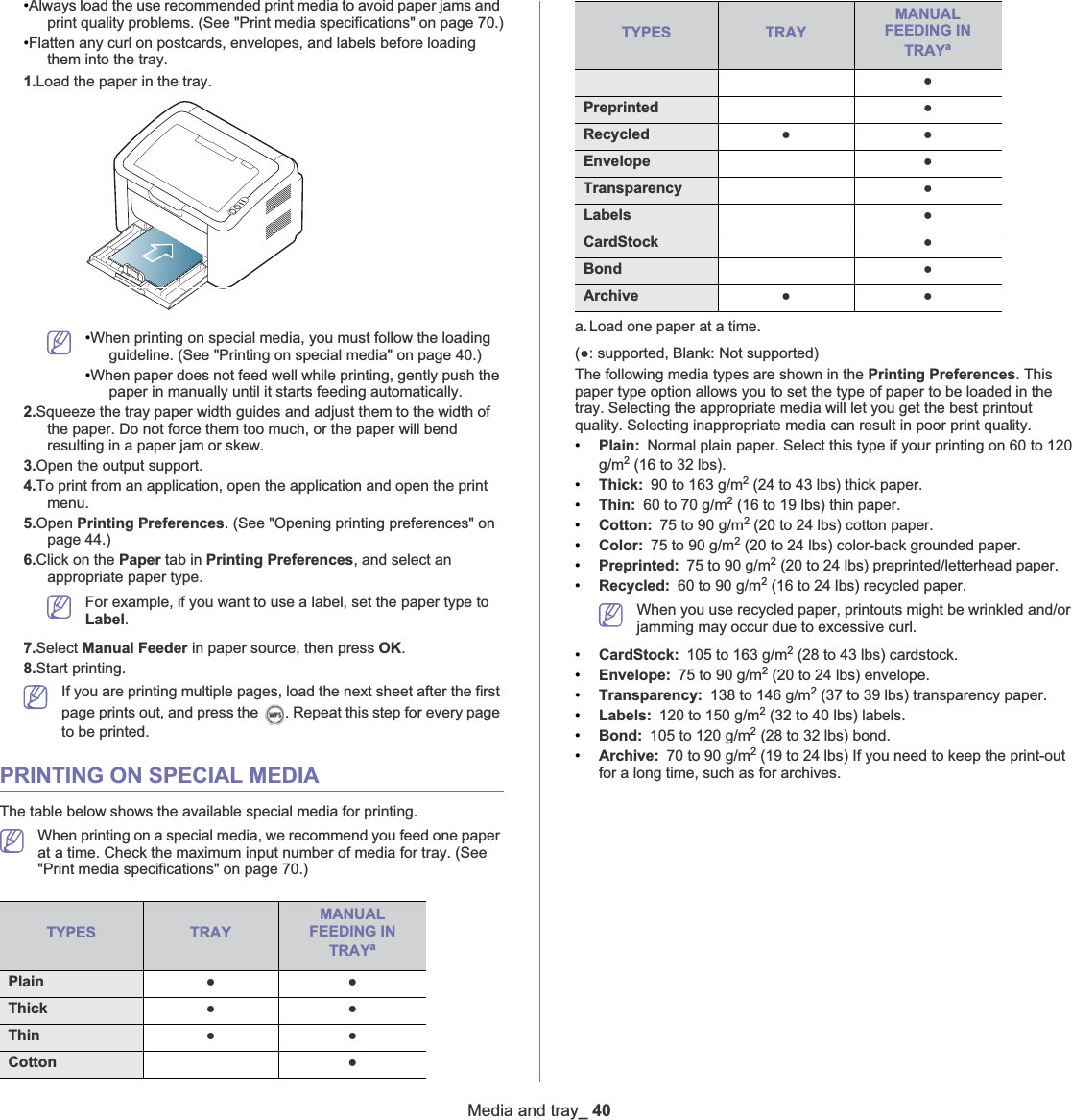 Media and tray_ 40•Always load the use recommended print media to avoid paper jams and print quality problems. (See &quot;Print media specifications&quot; on page 70.)•Flatten any curl on postcards, envelopes, and labels before loading them into the tray.1.Load the paper in the tray.•When printing on special media, you must follow the loading guideline. (See &quot;Printing on special media&quot; on page 40.)•When paper does not feed well while printing, gently push the paper in manually until it starts feeding automatically. 2.Squeeze the tray paper width guides and adjust them to the width of the paper. Do not force them too much, or the paper will bend resulting in a paper jam or skew.3.Open the output support. 4.To print from an application, open the application and open the print menu.5.Open Printing Preferences. (See &quot;Opening printing preferences&quot; on page 44.)6.Click on the Paper tab in Printing Preferences, and select an appropriate paper type.For example, if you want to use a label, set the paper type to Label.7.Select Manual Feeder in paper source, then press OK.8.Start printing.If you are printing multiple pages, load the next sheet after the first page prints out, and press the  . Repeat this step for every page to be printed.PRINTING ON SPECIAL MEDIAThe table below shows the available special media for printing. When printing on a special media, we recommend you feed one paper at a time. Check the maximum input number of media for tray. (See &quot;Print media specifications&quot; on page 70.)TYPES TRAYMANUALFEEDING IN TRAYaPlain ƔƔThick  ƔƔThin  ƔƔCotton ƔColor  ƔPreprinted  ƔRecycled ƔƔEnvelope ƔTransparency ƔLabels ƔCardStock ƔBond ƔArchive ƔƔ(Ɣ: supported, Blank: Not supported) The following media types are shown in the Printing Preferences. This paper type option allows you to set the type of paper to be loaded in the tray. Selecting the appropriate media will let you get the best printout quality. Selecting inappropriate media can result in poor print quality.•Plain: Normal plain paper. Select this type if your printing on 60 to 120 g/m2 (16 to 32 lbs).•Thick: 90 to 163 g/m2 (24 to 43 lbs) thick paper.•Thin: 60 to 70 g/m2 (16 to 19 lbs) thin paper.•Cotton: 75 to 90 g/m2 (20 to 24 lbs) cotton paper.•Color: 75 to 90 g/m2 (20 to 24 lbs) color-back grounded paper.•Preprinted: 75 to 90 g/m2 (20 to 24 lbs) preprinted/letterhead paper.•Recycled: 60 to 90 g/m2 (16 to 24 lbs) recycled paper.When you use recycled paper, printouts might be wrinkled and/or jamming may occur due to excessive curl. •CardStock: 105 to 163 g/m2 (28 to 43 lbs) cardstock. •Envelope: 75 to 90 g/m2 (20 to 24 lbs) envelope.•Transparency: 138 to 146 g/m2 (37 to 39 lbs) transparency paper. •Labels: 120 to 150 g/m2 (32 to 40 lbs) labels. •Bond: 105 to 120 g/m2 (28 to 32 lbs) bond. •Archive: 70 to 90 g/m2 (19 to 24 lbs) If you need to keep the print-out for a long time, such as for archives. a.Load one paper at a time.TYPES TRAYMANUALFEEDING IN TRAYa