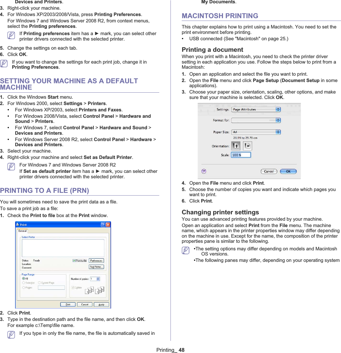 Printing_ 48Devices and Printers.3. Right-click your machine.4. For Windows XP/2003/2008/Vista, press Printing Preferences.For Windows 7 and Windows Server 2008 R2, from context menus, select the Printing preferences.If Printing preferences item has a Ź mark, you can select other printer drivers connected with the selected printer.5. Change the settings on each tab. 6. Click OK.If you want to change the settings for each print job, change it in Printing Preferences.SETTING YOUR MACHINE AS A DEFAULT MACHINE1. Click the Windows Start menu.2. For Windows 2000, select Settings &gt;Printers.•For Windows XP/2003, select Printers and Faxes.•For Windows 2008/Vista, select Control Panel &gt; Hardware and Sound &gt;Printers.•For Windows 7, select Control Panel &gt; Hardware and Sound &gt;Devices and Printers.•For Windows Server 2008 R2, select Control Panel &gt; Hardware &gt;Devices and Printers.3. Select your machine.4. Right-click your machine and select Set as Default Printer.For Windows 7 and Windows Server 2008 R2If Set as default printer item has a Ź mark, you can select other printer drivers connected with the selected printer.PRINTING TO A FILE (PRN)You will sometimes need to save the print data as a file. To save a print job as a file:1. Check thePrint to file box at the Print window.2. Click Print.3. Type in the destination path and the file name, and then click OK.For example c:\Temp\file name.If you type in only the file name, the file is automatically saved in My Documents.MACINTOSH PRINTINGThis chapter explains how to print using a Macintosh. You need to set the print environment before printing. •USB connected (See &quot;Macintosh&quot; on page 25.)Printing a documentWhen you print with a Macintosh, you need to check the printer driver setting in each application you use. Follow the steps below to print from a Macintosh:1. Open an application and select the file you want to print.2. Open the File menu and click Page Setup (Document Setup in some applications).3. Choose your paper size, orientation, scaling, other options, and make sure that your machine is selected. Click OK.4. Open the File menu and click Print.5. Choose the number of copies you want and indicate which pages you want to print. 6. Click Print.Changing printer settingsYou can use advanced printing features provided by your machine.Open an application and select Print from the File menu. The machine name, which appears in the printer properties window may differ depending on the machine in use. Except for the name, the composition of the printer properties pane is similar to the following.•The setting options may differ depending on models and Macintosh OS versions.•The following panes may differ, depending on your operating system 