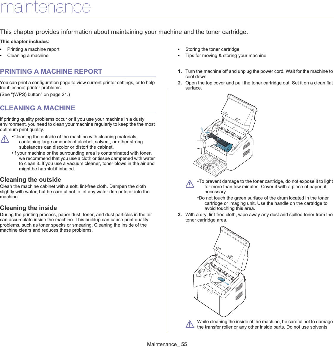 Maintenance_ 558.maintenanceThis chapter provides information about maintaining your machine and the toner cartridge.This chapter includes:•Printing a machine report•Cleaning a machine•Storing the toner cartridge•Tips for moving &amp; storing your machinePRINTING A MACHINE REPORTYou can print a configuration page to view current printer settings, or to help troubleshoot printer problems. (See &quot;(WPS) button&quot; on page 21.)CLEANING A MACHINEIf printing quality problems occur or if you use your machine in a dusty environment, you need to clean your machine regularly to keep the the most optimum print quality.•Cleaning the outside of the machine with cleaning materials containing large amounts of alcohol, solvent, or other strong substances can discolor or distort the cabinet. •If your machine or the surrounding area is contaminated with toner, we recommend that you use a cloth or tissue dampened with water to clean it. If you use a vacuum cleaner, toner blows in the air and might be harmful if inhaled.Cleaning the outsideClean the machine cabinet with a soft, lint-free cloth. Dampen the cloth slightly with water, but be careful not to let any water drip onto or into the machine.Cleaning the insideDuring the printing process, paper dust, toner, and dust particles in the air can accumulate inside the machine. This buildup can cause print quality problems, such as toner specks or smearing. Cleaning the inside of the machine clears and reduces these problems.1. Turn the machine offGand unplug the power cord. Wait for the machine to cool down.2. Open the top cover and pull the toner cartridge out. Set it on a clean flat surface.•To prevent damage to the toner cartridge, do not expose it to light for more than few minutes. Cover it with a piece of paper, if necessary.•Do not touch the green surface of the drum located in the toner cartridge or imaging unit. Use the handle on the cartridge to avoid touching this area.3. With a dry, lint-free cloth, wipe away any dust and spilled toner from the toner cartridge area.While cleaning the inside of the machine, be careful not to damage the transfer roller or any other inside parts. Do not use solvents 