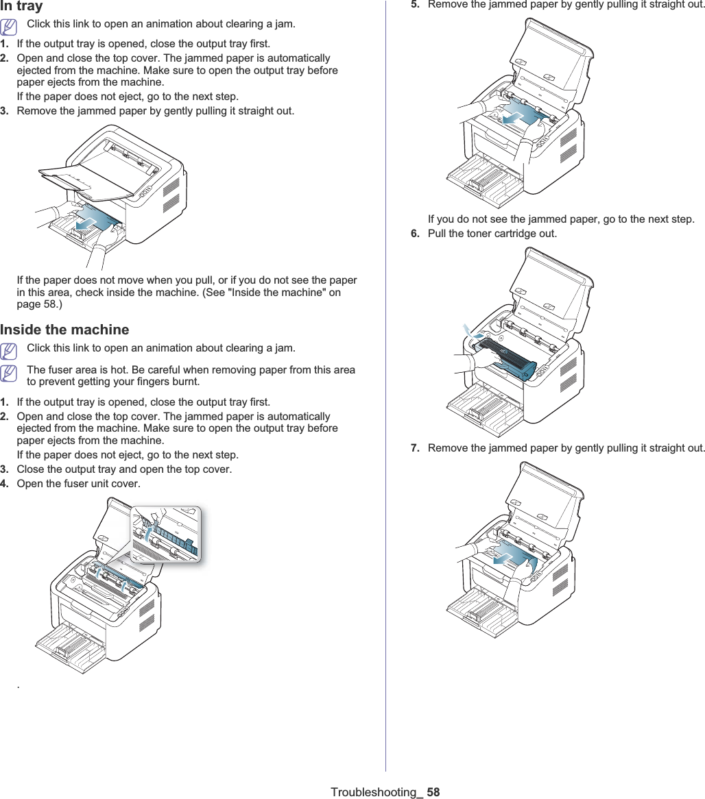 Troubleshooting_ 58In tray Click this link to open an animation about clearing a jam.1. If the output tray is opened, close the output tray first. 2. Open and close the top cover. The jammed paper is automatically ejected from the machine. Make sure to open the output tray before paper ejects from the machine. If the paper does not eject, go to the next step.3. Remove the jammed paper by gently pulling it straight out.If the paper does not move when you pull, or if you do not see the paper in this area, check inside the machine. (See &quot;Inside the machine&quot; on page 58.)Inside the machineClick this link to open an animation about clearing a jam.The fuser area is hot. Be careful when removing paper from this area to prevent getting your fingers burnt.1. If the output tray is opened, close the output tray first. 2. Open and close the top cover. The jammed paper is automatically ejected from the machine. Make sure to open the output tray before paper ejects from the machine. If the paper does not eject, go to the next step.3. Close the output tray and open the top cover. 4. Open the fuser unit cover..5. Remove the jammed paper by gently pulling it straight out.If you do not see the jammed paper, go to the next step.6. Pull the toner cartridge out.7. Remove the jammed paper by gently pulling it straight out.