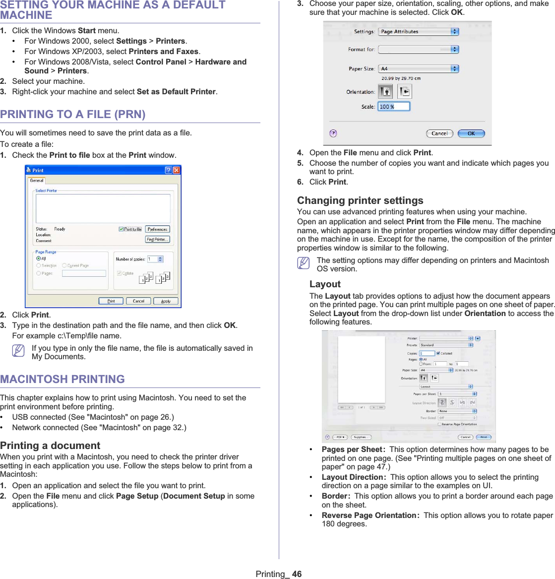 Printing_46SETTING YOUR MACHINE AS A DEFAULT MACHINE1. Click the Windows Start menu.•For Windows 2000, select Settings &gt; Printers.•For Windows XP/2003, select Printers and Faxes.•For Windows 2008/Vista, select Control Panel &gt; Hardware and Sound &gt; Printers.2. Select your machine.3. Right-click your machine and select Set as Default Printer.PRINTING TO A FILE (PRN)You will sometimes need to save the print data as a file. To create a file:1. Check the Print to file box at the Print window.2. Click Print.3. Type in the destination path and the file name, and then click OK.For example c:\Temp\file name.If you type in only the file name, the file is automatically saved in My Documents.MACINTOSH PRINTINGThis chapter explains how to print using Macintosh. You need to set the print environment before printing. •USB connected (See &quot;Macintosh&quot; on page 26.)•Network connected (See &quot;Macintosh&quot; on page 32.)Printing a documentWhen you print with a Macintosh, you need to check the printer driver setting in each application you use. Follow the steps below to print from a Macintosh:1. Open an application and select the file you want to print.2. Open the File menu and click Page Setup (Document Setup in some applications).3. Choose your paper size, orientation, scaling, other options, and make sure that your machine is selected. Click OK.4. Open the File menu and click Print.5. Choose the number of copies you want and indicate which pages you want to print. 6. Click Print.Changing printer settingsYou can use advanced printing features when using your machine.Open an application and select Print from the File menu. The machine name, which appears in the printer properties window may differ depending on the machine in use. Except for the name, the composition of the printer properties window is similar to the following.The setting options may differ depending on printers and Macintosh OS version.LayoutThe Layout tab provides options to adjust how the document appears on the printed page. You can print multiple pages on one sheet of paper. Select Layout from the drop-down list under Orientation to access the following features.•Pages per Sheet: This option determines how many pages to be printed on one page. (See &quot;Printing multiple pages on one sheet of paper&quot; on page 47.)•Layout Direction: This option allows you to select the printing direction on a page similar to the examples on UI.•Border: This option allows you to print a border around each page on the sheet.•Reverse Page Orientation: This option allows you to rotate paper 180 degrees. 