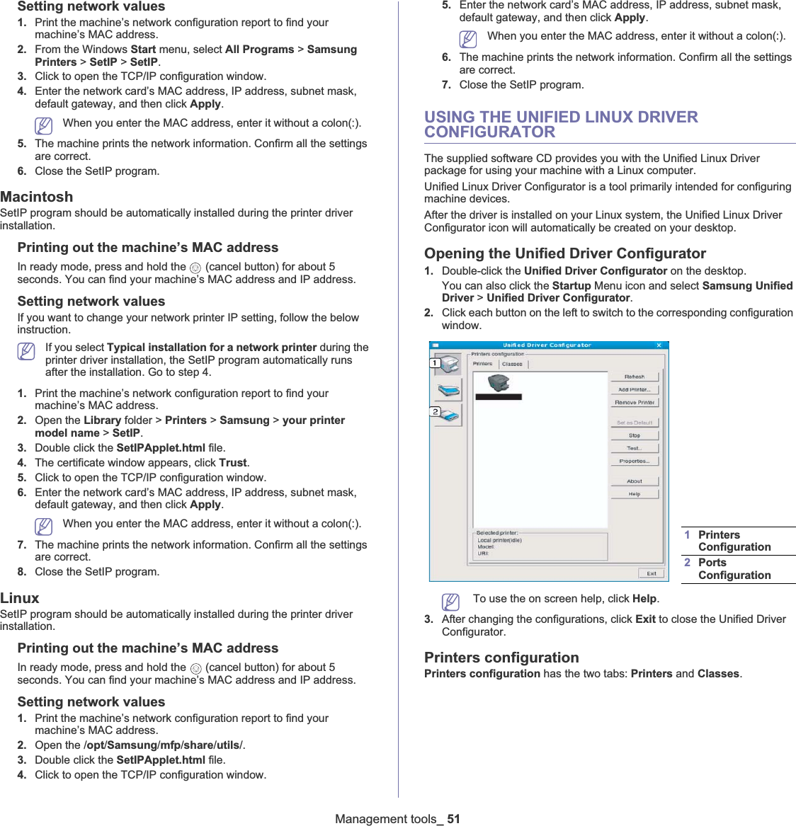 Management tools_51Setting network values1. Print the machine’s network configuration report to find your machine’s MAC address. 2. From the Windows Start menu, select All Programs &gt; Samsung Printers &gt; SetIP &gt; SetIP.3. Click to open the TCP/IP configuration window. 4. Enter the network card’s MAC address, IP address, subnet mask, default gateway, and then click Apply.When you enter the MAC address, enter it without a colon(:).5. The machine prints the network information. Confirm all the settings are correct. 6. Close the SetIP program. MacintoshSetIP program should be automatically installed during the printer driver installation.Printing out the machine’s MAC addressIn ready mode, press and hold the   (cancel button) for about 5 seconds. You can find your machine’s MAC address and IP address.Setting network valuesIf you want to change your network printer IP setting, follow the below instruction.If you select Typical installation for a network printer during the printer driver installation, the SetIP program automatically runs after the installation. Go to step 4.1. Print the machine’s network configuration report to find your machine’s MAC address. 2. Open the Library folder &gt; Printers &gt; Samsung &gt; your printer model name &gt; SetIP.3. Double click the SetIPApplet.html file. 4. The certificate window appears, click Trust.5. Click to open the TCP/IP configuration window. 6. Enter the network card’s MAC address, IP address, subnet mask, default gateway, and then click Apply.When you enter the MAC address, enter it without a colon(:).7. The machine prints the network information. Confirm all the settings are correct. 8. Close the SetIP program. LinuxSetIP program should be automatically installed during the printer driver installation.Printing out the machine’s MAC addressIn ready mode, press and hold the   (cancel button) for about 5 seconds. You can find your machine’s MAC address and IP address.Setting network values1. Print the machine’s network configuration report to find your machine’s MAC address. 2. Open the /opt/Samsung/mfp/share/utils/.3. Double click the SetIPApplet.html file. 4. Click to open the TCP/IP configuration window. 5. Enter the network card’s MAC address, IP address, subnet mask, default gateway, and then click Apply.When you enter the MAC address, enter it without a colon(:).6. The machine prints the network information. Confirm all the settings are correct. 7. Close the SetIP program. USING THE UNIFIED LINUX DRIVER CONFIGURATORThe supplied software CD provides you with the Unified Linux Driver package for using your machine with a Linux computer.Unified Linux Driver Configurator is a tool primarily intended for configuring machine devices.After the driver is installed on your Linux system, the Unified Linux Driver Configurator icon will automatically be created on your desktop.Opening the Unified Driver Configurator1. Double-click the Unified Driver Configurator on the desktop.You can also click the Startup Menu icon and select Samsung Unified Driver &gt; Unified Driver Configurator.2. Click each button on the left to switch to the corresponding configuration window.   To use the on screen help, click Help.3. After changing the configurations, click Exit to close the Unified Driver Configurator.Printers configurationPrinters configuration has the two tabs: Printers and Classes.1Printers Configuration 2Ports Configuration 