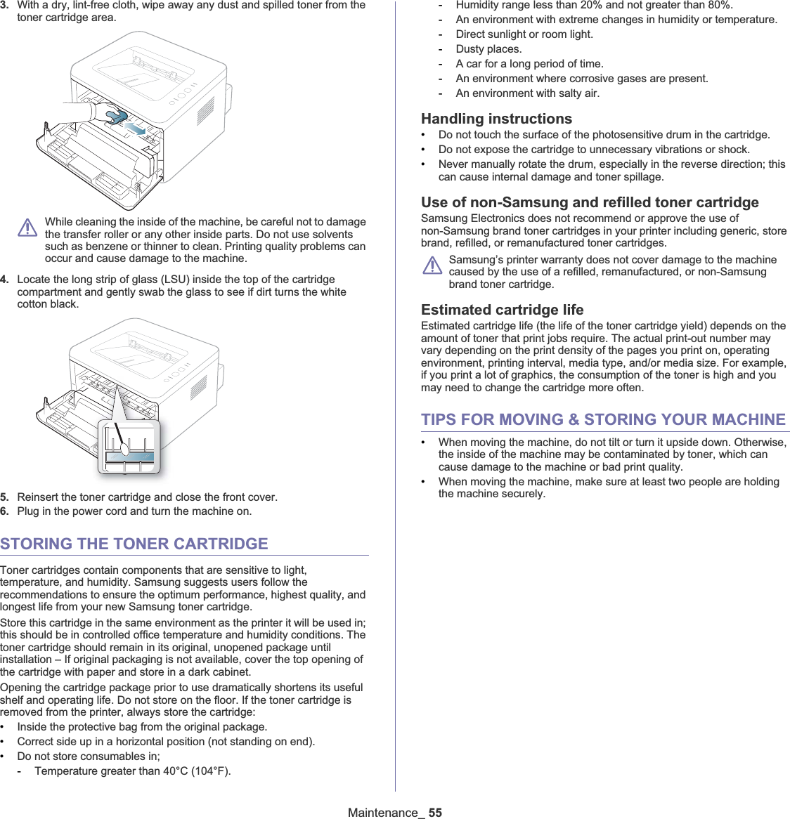 Maintenance_553. With a dry, lint-free cloth, wipe away any dust and spilled toner from the toner cartridge area.While cleaning the inside of the machine, be careful not to damage the transfer roller or any other inside parts. Do not use solvents such as benzene or thinner to clean. Printing quality problems can occur and cause damage to the machine.4. Locate the long strip of glass (LSU) inside the top of the cartridge compartment and gently swab the glass to see if dirt turns the white cotton black.5. Reinsert the toner cartridge and close the front cover.6. Plug in the power cord and turn the machine on.STORING THE TONER CARTRIDGEToner cartridges contain components that are sensitive to light, temperature, and humidity. Samsung suggests users follow the recommendations to ensure the optimum performance, highest quality, and longest life from your new Samsung toner cartridge.Store this cartridge in the same environment as the printer it will be used in; this should be in controlled office temperature and humidity conditions. The toner cartridge should remain in its original, unopened package until installation – If original packaging is not available, cover the top opening of the cartridge with paper and store in a dark cabinet.Opening the cartridge package prior to use dramatically shortens its useful shelf and operating life. Do not store on the floor. If the toner cartridge is removed from the printer, always store the cartridge:•Inside the protective bag from the original package. •Correct side up in a horizontal position (not standing on end).•Do not store consumables in;-Temperature greater than 40°C (104°F).-Humidity range less than 20% and not greater than 80%.-An environment with extreme changes in humidity or temperature.-Direct sunlight or room light.-Dusty places.-A car for a long period of time.-An environment where corrosive gases are present.-An environment with salty air.Handling instructions•Do not touch the surface of the photosensitive drum in the cartridge.•Do not expose the cartridge to unnecessary vibrations or shock.•Never manually rotate the drum, especially in the reverse direction; this can cause internal damage and toner spillage.Use of non-Samsung and refilled toner cartridgeSamsung Electronics does not recommend or approve the use of non-Samsung brand toner cartridges in your printer including generic, store brand, refilled, or remanufactured toner cartridges.Samsung’s printer warranty does not cover damage to the machine caused by the use of a refilled, remanufactured, or non-Samsung brand toner cartridge.Estimated cartridge lifeEstimated cartridge life (the life of the toner cartridge yield) depends on the amount of toner that print jobs require. The actual print-out number may vary depending on the print density of the pages you print on, operating environment, printing interval, media type, and/or media size. For example, if you print a lot of graphics, the consumption of the toner is high and you may need to change the cartridge more often.TIPS FOR MOVING &amp; STORING YOUR MACHINE•When moving the machine, do not tilt or turn it upside down. Otherwise, the inside of the machine may be contaminated by toner, which can cause damage to the machine or bad print quality.•When moving the machine, make sure at least two people are holding the machine securely. 