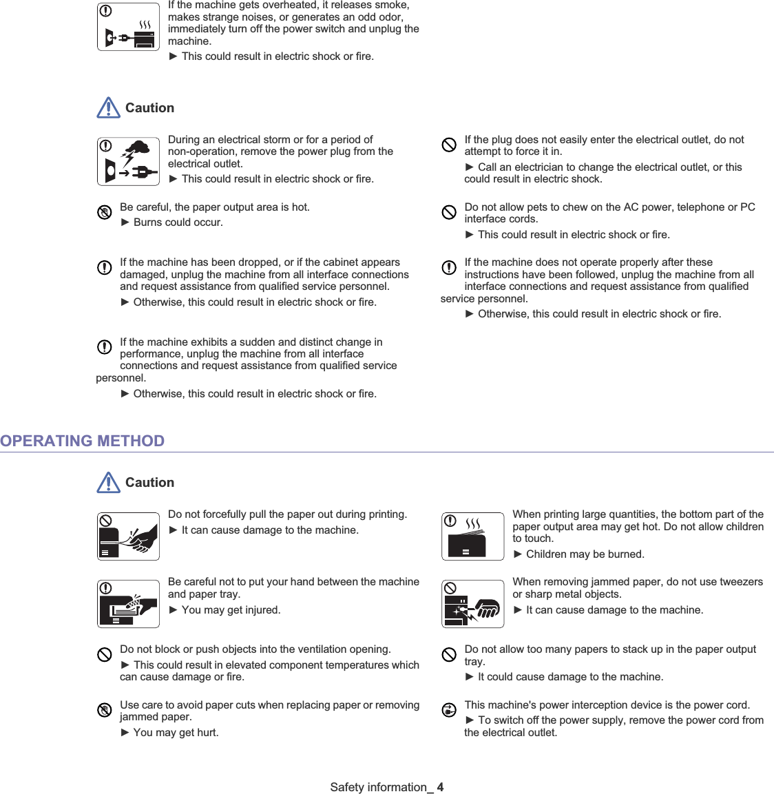 Safety information_4 CautionOPERATING METHOD CautionIf the machine gets overheated, it releases smoke, makes strange noises, or generates an odd odor, immediately turn off the power switch and unplug the machine.ŹThis could result in electric shock or fire. During an electrical storm or for a period of non-operation, remove the power plug from the electrical outlet. ŹThis could result in electric shock or fire. If the plug does not easily enter the electrical outlet, do not attempt to force it in. ŹCall an electrician to change the electrical outlet, or this could result in electric shock.Be careful, the paper output area is hot. ŹBurns could occur. Do not allow pets to chew on the AC power, telephone or PC interface cords.ŹThis could result in electric shock or fire. If the machine has been dropped, or if the cabinet appears damaged, unplug the machine from all interface connections and request assistance from qualified service personnel.ŹOtherwise, this could result in electric shock or fire.If the machine does not operate properly after these instructions have been followed, unplug the machine from all interface connections and request assistance from qualified service personnel.ŹOtherwise, this could result in electric shock or fire.If the machine exhibits a sudden and distinct change in performance, unplug the machine from all interface connections and request assistance from qualified service personnel.ŹOtherwise, this could result in electric shock or fire.Do not forcefully pull the paper out during printing.  ŹIt can cause damage to the machine.When printing large quantities, the bottom part of the paper output area may get hot. Do not allow children to touch. ŹChildren may be burned.Be careful not to put your hand between the machine and paper tray.ŹYou may get injured.When removing jammed paper, do not use tweezers or sharp metal objects. ŹIt can cause damage to the machine.Do not block or push objects into the ventilation opening.ŹThis could result in elevated component temperatures which can cause damage or fire.Do not allow too many papers to stack up in the paper output tray.ŹIt could cause damage to the machine. Use care to avoid paper cuts when replacing paper or removing jammed paper. ŹYou may get hurt.This machine&apos;s power interception device is the power cord. ŹTo switch off the power supply, remove the power cord from the electrical outlet. 