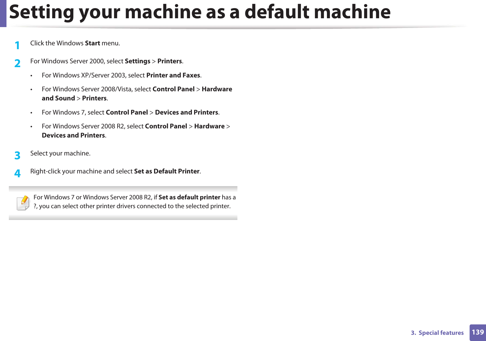 1393.  Special featuresSetting your machine as a default machine1Click the Windows Start menu.2  For Windows Server 2000, select Settings &gt; Printers.• For Windows XP/Server 2003, select Printer and Faxes. • For Windows Server 2008/Vista, select Control Panel &gt; Hardware and Sound &gt; Printers. • For Windows 7, select Control Panel &gt; Devices and Printers. • For Windows Server 2008 R2, select Control Panel &gt; Hardware &gt; Devices and Printers. 3  Select your machine.4  Right-click your machine and select Set as Default Printer. For Windows 7 or Windows Server 2008 R2, if Set as default printer has a ?, you can select other printer drivers connected to the selected printer. 