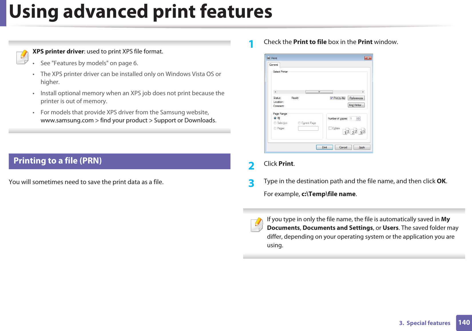 1403.  Special featuresUsing advanced print features XPS printer driver: used to print XPS file format. • See &quot;Features by models&quot; on page 6.• The XPS printer driver can be installed only on Windows Vista OS or higher.• Install optional memory when an XPS job does not print because the printer is out of memory.• For models that provide XPS driver from the Samsung website, www.samsung.com &gt; find your product &gt; Support or Downloads. 1 Printing to a file (PRN)You will sometimes need to save the print data as a file. 1Check the Print to file box in the Print window.2  Click Print.3  Type in the destination path and the file name, and then click OK.For example, c:\Temp\file name. If you type in only the file name, the file is automatically saved in My Documents, Documents and Settings, or Users. The saved folder may differ, depending on your operating system or the application you are using. 