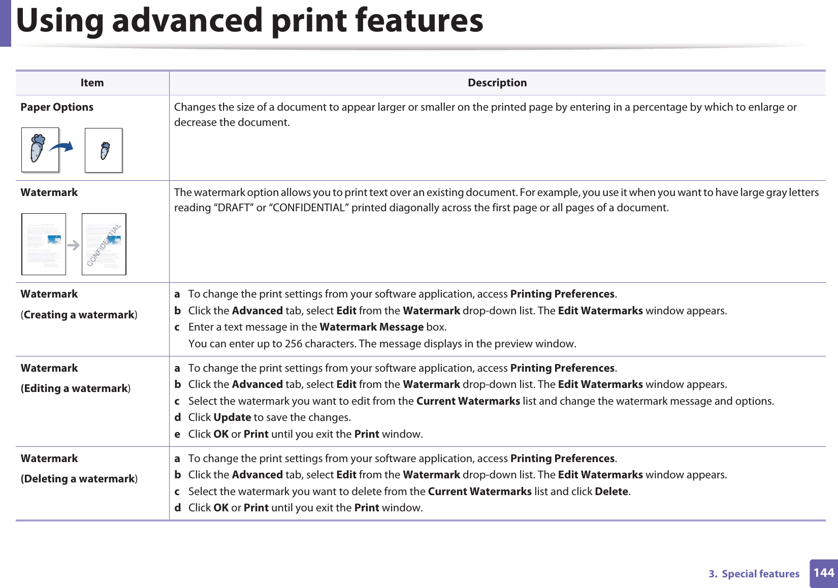Using advanced print features1443.  Special featuresPaper Options Changes the size of a document to appear larger or smaller on the printed page by entering in a percentage by which to enlarge or decrease the document.Watermark The watermark option allows you to print text over an existing document. For example, you use it when you want to have large gray letters reading “DRAFT” or “CONFIDENTIAL” printed diagonally across the first page or all pages of a document. Watermark(Creating a watermark)a  To change the print settings from your software application, access Printing Preferences.b  Click the Advanced tab, select Edit from the Watermark drop-down list. The Edit Watermarks window appears.c  Enter a text message in the Watermark Message box. You can enter up to 256 characters. The message displays in the preview window.Watermark(Editing a watermark)a  To change the print settings from your software application, access Printing Preferences.b  Click the Advanced tab, select Edit from the Watermark drop-down list. The Edit Watermarks window appears. c  Select the watermark you want to edit from the Current Watermarks list and change the watermark message and options. d  Click Update to save the changes.e  Click OK or Print until you exit the Print window. Watermark(Deleting a watermark)a  To change the print settings from your software application, access Printing Preferences.b  Click the Advanced tab, select Edit from the Watermark drop-down list. The Edit Watermarks window appears. c  Select the watermark you want to delete from the Current Watermarks list and click Delete. d  Click OK or Print until you exit the Print window.Item Description