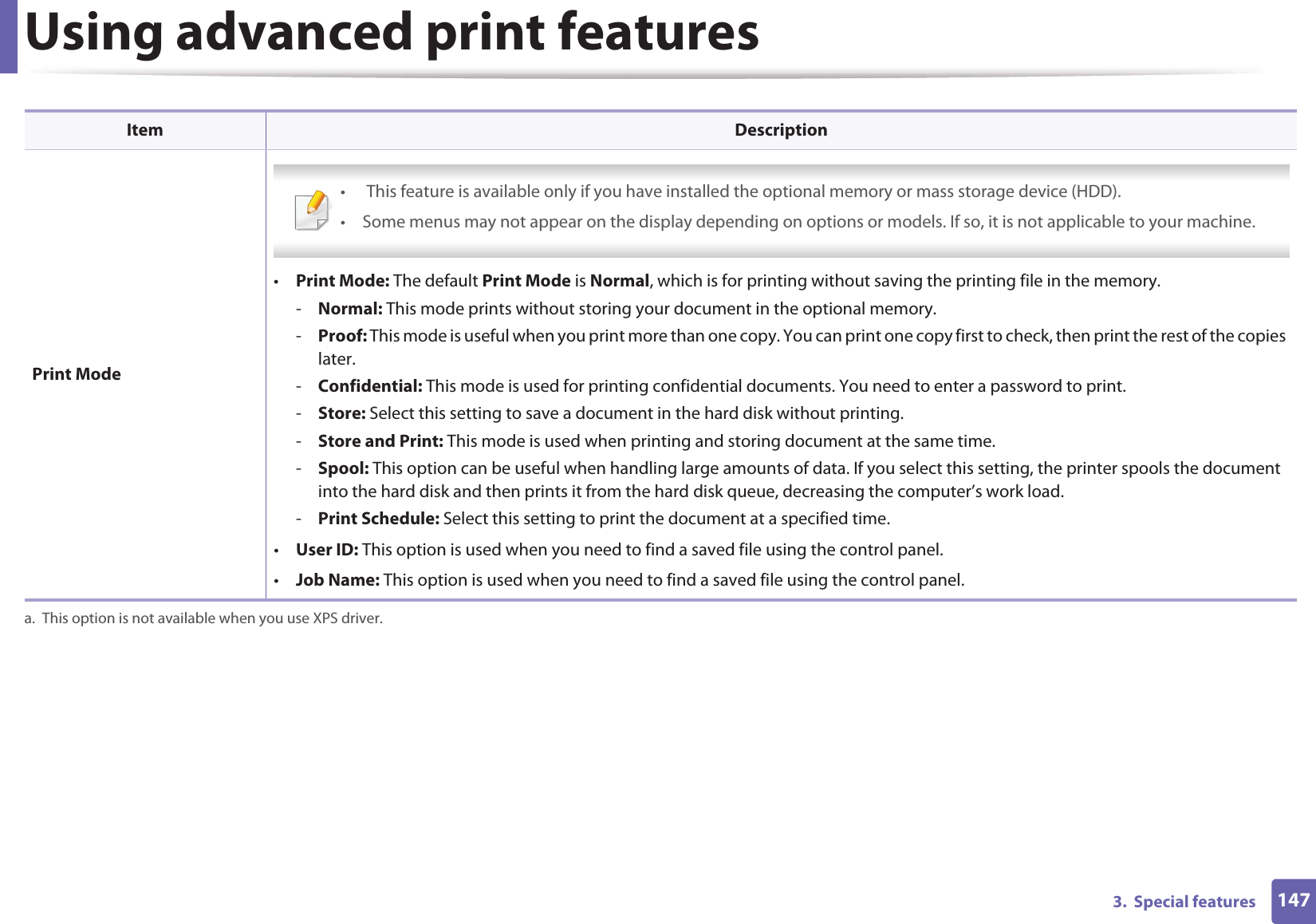 Using advanced print features1473.  Special features Print Mode •  This feature is available only if you have installed the optional memory or mass storage device (HDD).• Some menus may not appear on the display depending on options or models. If so, it is not applicable to your machine. •Print Mode: The default Print Mode is Normal, which is for printing without saving the printing file in the memory. -Normal: This mode prints without storing your document in the optional memory. -Proof: This mode is useful when you print more than one copy. You can print one copy first to check, then print the rest of the copies later. -Confidential: This mode is used for printing confidential documents. You need to enter a password to print. -Store: Select this setting to save a document in the hard disk without printing. -Store and Print: This mode is used when printing and storing document at the same time.-Spool: This option can be useful when handling large amounts of data. If you select this setting, the printer spools the document into the hard disk and then prints it from the hard disk queue, decreasing the computer’s work load.-Print Schedule: Select this setting to print the document at a specified time.•User ID: This option is used when you need to find a saved file using the control panel. •Job Name: This option is used when you need to find a saved file using the control panel. a. This option is not available when you use XPS driver.Item Description