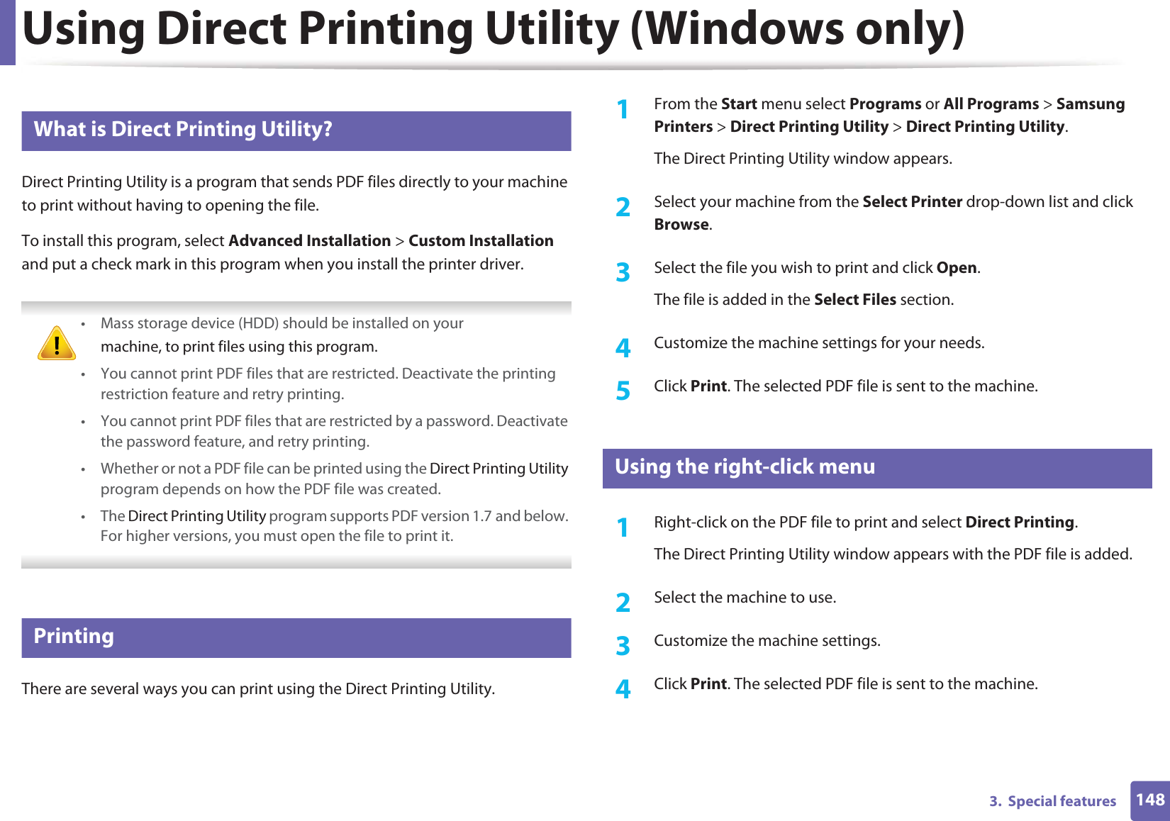 1483.  Special featuresUsing Direct Printing Utility (Windows only)3 What is Direct Printing Utility?Direct Printing Utility is a program that sends PDF files directly to your machine to print without having to opening the file.To install this program, select Advanced Installation &gt; Custom Installation and put a check mark in this program when you install the printer driver. • Mass storage device (HDD) should be installed on yourmachine, to print files using this program.• You cannot print PDF files that are restricted. Deactivate the printing restriction feature and retry printing.• You cannot print PDF files that are restricted by a password. Deactivate the password feature, and retry printing.• Whether or not a PDF file can be printed using the Direct Printing Utility program depends on how the PDF file was created.• The Direct Printing Utility program supports PDF version 1.7 and below. For higher versions, you must open the file to print it. 4 PrintingThere are several ways you can print using the Direct Printing Utility.1From the Start menu select Programs or All Programs &gt; Samsung Printers &gt; Direct Printing Utility &gt; Direct Printing Utility.The Direct Printing Utility window appears.2  Select your machine from the Select Printer drop-down list and click Browse.3  Select the file you wish to print and click Open.The file is added in the Select Files section.4  Customize the machine settings for your needs. 5  Click Print. The selected PDF file is sent to the machine.5 Using the right-click menu1Right-click on the PDF file to print and select Direct Printing.The Direct Printing Utility window appears with the PDF file is added.2  Select the machine to use.3  Customize the machine settings. 4  Click Print. The selected PDF file is sent to the machine.