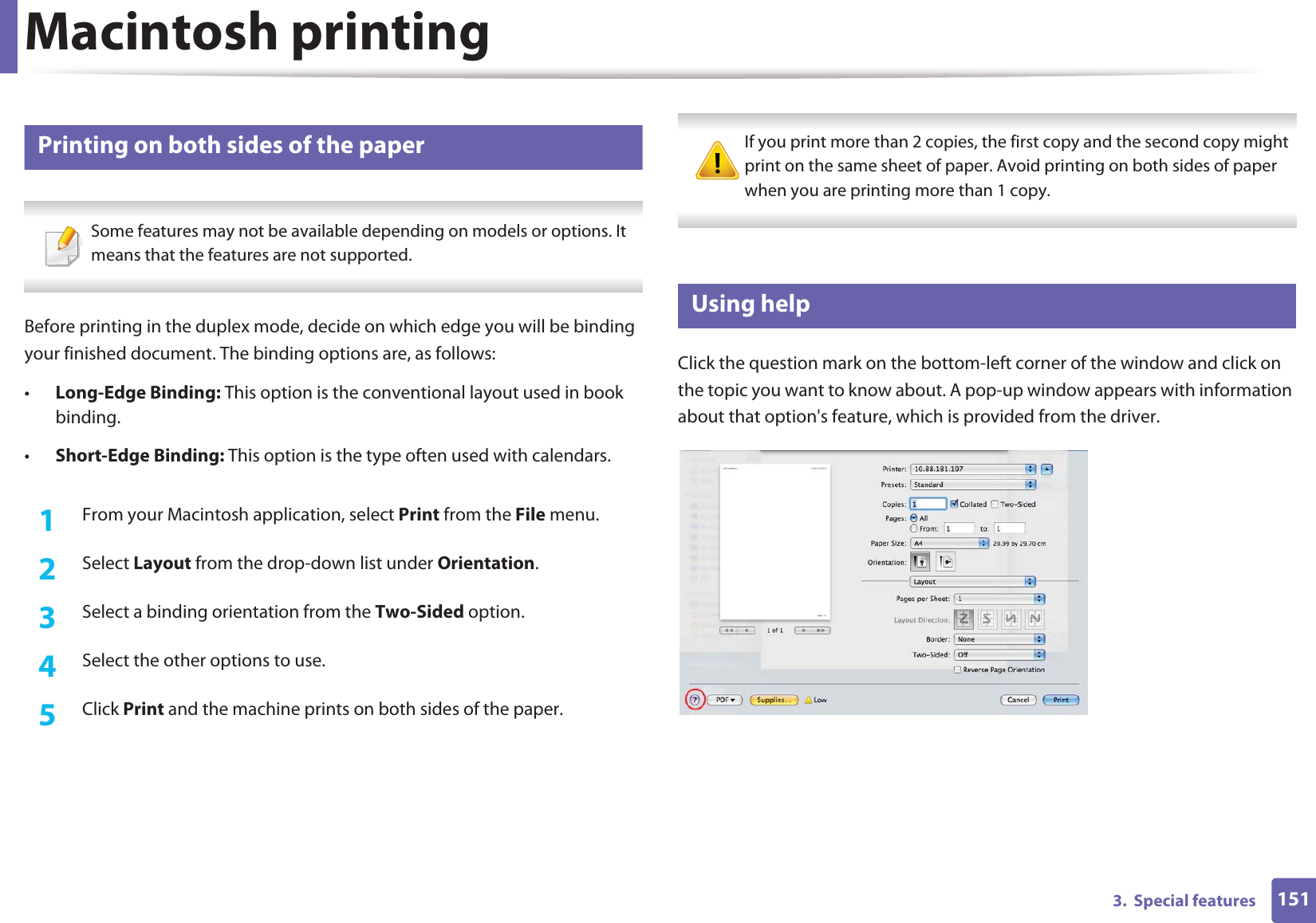 Macintosh printing1513.  Special features11 Printing on both sides of the paper Some features may not be available depending on models or options. It means that the features are not supported. Before printing in the duplex mode, decide on which edge you will be binding your finished document. The binding options are, as follows:•Long-Edge Binding: This option is the conventional layout used in book binding.•Short-Edge Binding: This option is the type often used with calendars.1From your Macintosh application, select Print from the File menu.2  Select Layout from the drop-down list under Orientation. 3  Select a binding orientation from the Two-Sided option.4  Select the other options to use.5  Click Print and the machine prints on both sides of the paper. If you print more than 2 copies, the first copy and the second copy might print on the same sheet of paper. Avoid printing on both sides of paper when you are printing more than 1 copy. 12 Using helpClick the question mark on the bottom-left corner of the window and click on the topic you want to know about. A pop-up window appears with information about that option&apos;s feature, which is provided from the driver. 