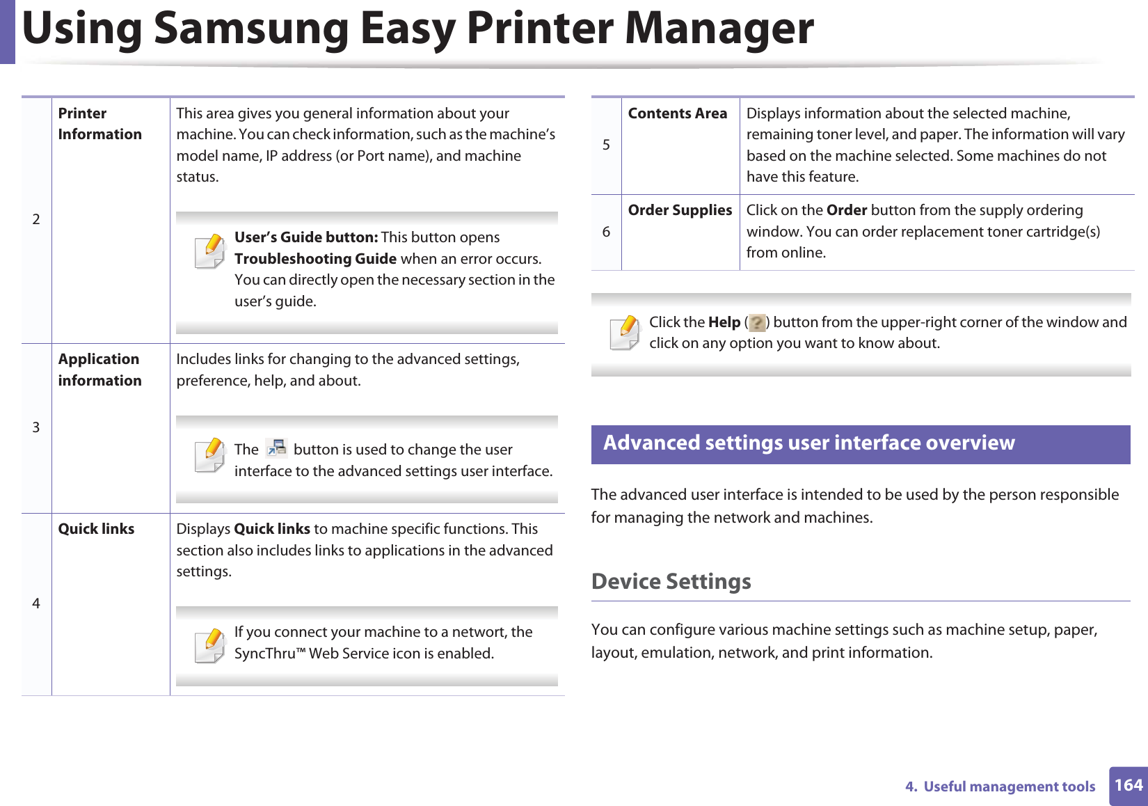 Using Samsung Easy Printer Manager1644.  Useful management tools Click the Help ( ) button from the upper-right corner of the window and click on any option you want to know about.  6 Advanced settings user interface overviewThe advanced user interface is intended to be used by the person responsible for managing the network and machines.Device SettingsYou can configure various machine settings such as machine setup, paper, layout, emulation, network, and print information.2Printer InformationThis area gives you general information about your machine. You can check information, such as the machine’s model name, IP address (or Port name), and machine status. User’s Guide button: This button opens Troubleshooting Guide when an error occurs. You can directly open the necessary section in the user’s guide.  3Application informationIncludes links for changing to the advanced settings, preference, help, and about. The   button is used to change the user interface to the advanced settings user interface. 4Quick links Displays Quick links to machine specific functions. This section also includes links to applications in the advanced settings. If you connect your machine to a networt, the SyncThru™ Web Service icon is enabled. 5Contents Area Displays information about the selected machine, remaining toner level, and paper. The information will vary based on the machine selected. Some machines do not have this feature.6Order Supplies Click on the Order button from the supply ordering window. You can order replacement toner cartridge(s) from online.