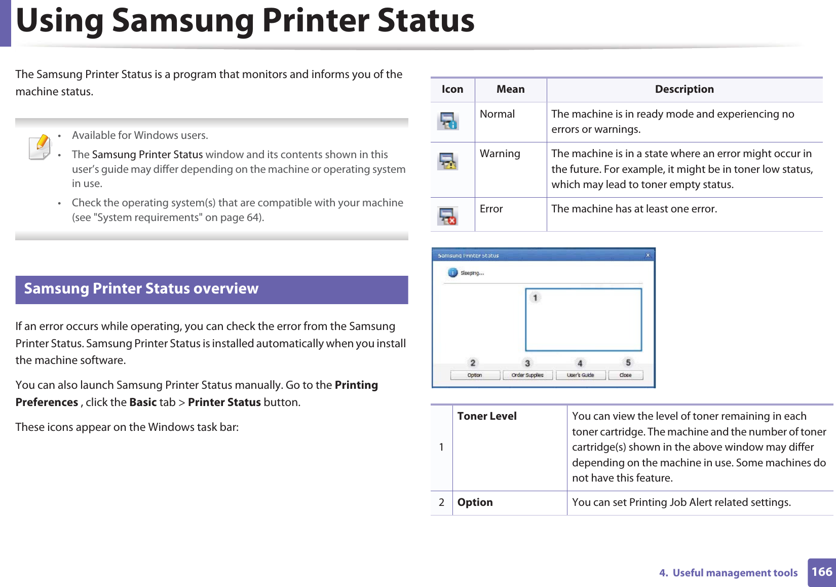 1664.  Useful management toolsUsing Samsung Printer StatusThe Samsung Printer Status is a program that monitors and informs you of the machine status.  • Available for Windows users.• The Samsung Printer Status window and its contents shown in this user’s guide may differ depending on the machine or operating system in use.• Check the operating system(s) that are compatible with your machine (see &quot;System requirements&quot; on page 64). 7 Samsung Printer Status overviewIf an error occurs while operating, you can check the error from the Samsung Printer Status. Samsung Printer Status is installed automatically when you install the machine software. You can also launch Samsung Printer Status manually. Go to the Printing Preferences , click the Basic tab &gt; Printer Status button.These icons appear on the Windows task bar:Icon Mean DescriptionNormal The machine is in ready mode and experiencing no errors or warnings.Warning The machine is in a state where an error might occur in the future. For example, it might be in toner low status, which may lead to toner empty status. Error The machine has at least one error.1Toner Level You can view the level of toner remaining in each toner cartridge. The machine and the number of toner cartridge(s) shown in the above window may differ depending on the machine in use. Some machines do not have this feature.2Option You can set Printing Job Alert related settings.