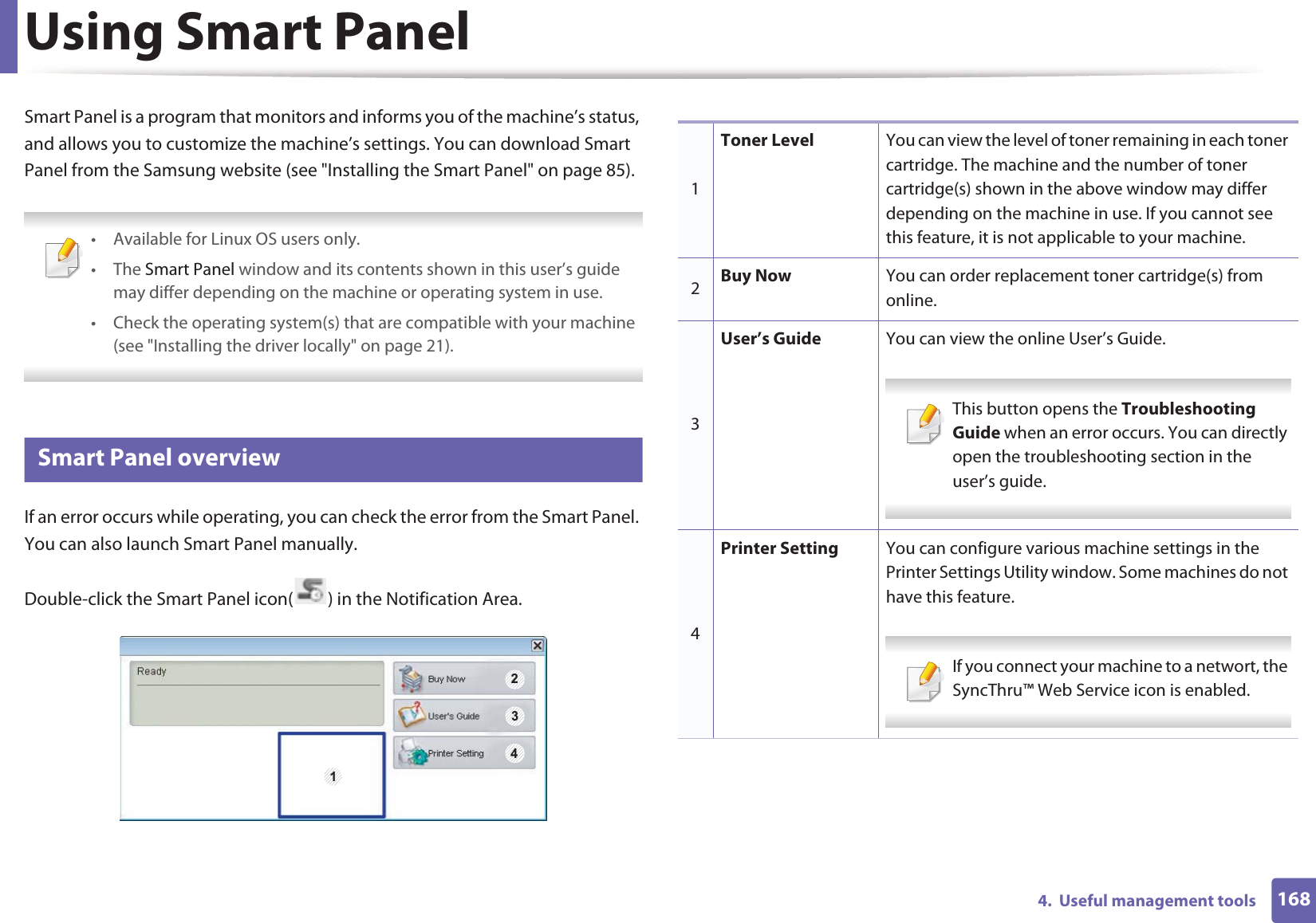 1684.  Useful management toolsUsing Smart PanelSmart Panel is a program that monitors and informs you of the machine’s status, and allows you to customize the machine’s settings. You can download Smart Panel from the Samsung website (see &quot;Installing the Smart Panel&quot; on page 85). • Available for Linux OS users only.• The Smart Panel window and its contents shown in this user’s guide may differ depending on the machine or operating system in use.• Check the operating system(s) that are compatible with your machine (see &quot;Installing the driver locally&quot; on page 21). 8 Smart Panel overviewIf an error occurs while operating, you can check the error from the Smart Panel. You can also launch Smart Panel manually.Double-click the Smart Panel icon( ) in the Notification Area.1 2341Toner Level You can view the level of toner remaining in each toner cartridge. The machine and the number of toner cartridge(s) shown in the above window may differ depending on the machine in use. If you cannot see this feature, it is not applicable to your machine.2Buy Now You can order replacement toner cartridge(s) from online.3User’s Guide You can view the online User’s Guide. This button opens the Troubleshooting Guide when an error occurs. You can directly open the troubleshooting section in the user’s guide.  4Printer Setting You can configure various machine settings in the Printer Settings Utility window. Some machines do not have this feature. If you connect your machine to a networt, the SyncThru™ Web Service icon is enabled. 