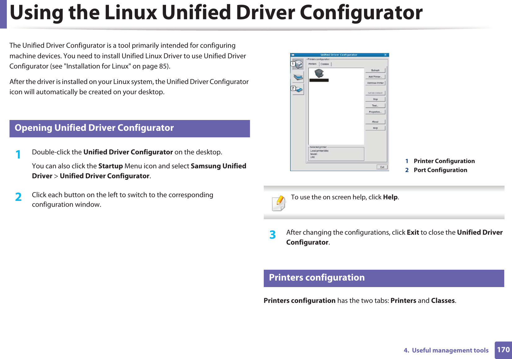 1704.  Useful management toolsUsing the Linux Unified Driver ConfiguratorThe Unified Driver Configurator is a tool primarily intended for configuring machine devices. You need to install Unified Linux Driver to use Unified Driver Configurator (see &quot;Installation for Linux&quot; on page 85).After the driver is installed on your Linux system, the Unified Driver Configurator icon will automatically be created on your desktop.10 Opening Unified Driver Configurator1Double-click the Unified Driver Configurator on the desktop.You can also click the Startup Menu icon and select Samsung Unified Driver &gt; Unified Driver Configurator.2  Click each button on the left to switch to the corresponding configuration window.  To use the on screen help, click Help. 3  After changing the configurations, click Exit to close the Unified Driver Configurator.11 Printers configurationPrinters configuration has the two tabs: Printers and Classes.1Printer Configuration 2Port Configuration 