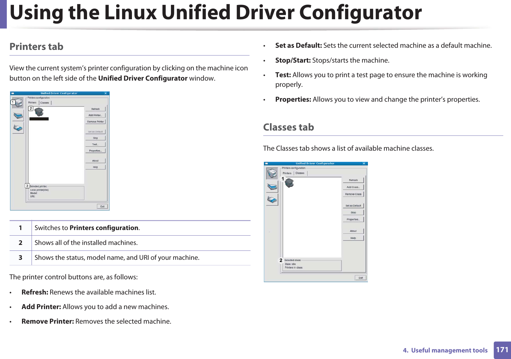 Using the Linux Unified Driver Configurator1714.  Useful management toolsPrinters tabView the current system’s printer configuration by clicking on the machine icon button on the left side of the Unified Driver Configurator window.The printer control buttons are, as follows:•Refresh: Renews the available machines list.•Add Printer: Allows you to add a new machines.•Remove Printer: Removes the selected machine.•Set as Default: Sets the current selected machine as a default machine.•Stop/Start: Stops/starts the machine.•Test: Allows you to print a test page to ensure the machine is working properly.•Properties: Allows you to view and change the printer’s properties. Classes tabThe Classes tab shows a list of available machine classes.1Switches to Printers configuration.2Shows all of the installed machines.3Shows the status, model name, and URI of your machine.1 2