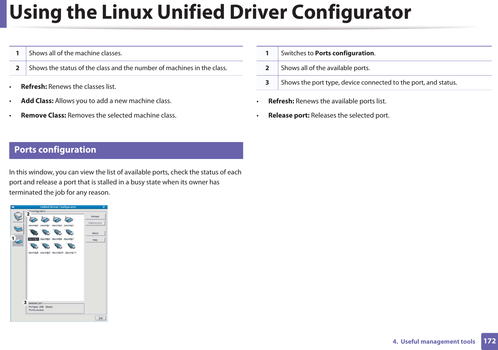 Using the Linux Unified Driver Configurator1724.  Useful management tools•Refresh: Renews the classes list.•Add Class: Allows you to add a new machine class.•Remove Class: Removes the selected machine class.12 Ports configurationIn this window, you can view the list of available ports, check the status of each port and release a port that is stalled in a busy state when its owner has terminated the job for any reason.•Refresh: Renews the available ports list.•Release port: Releases the selected port.1Shows all of the machine classes.2Shows the status of the class and the number of machines in the class.1 231Switches to Ports configuration.2Shows all of the available ports.3Shows the port type, device connected to the port, and status.