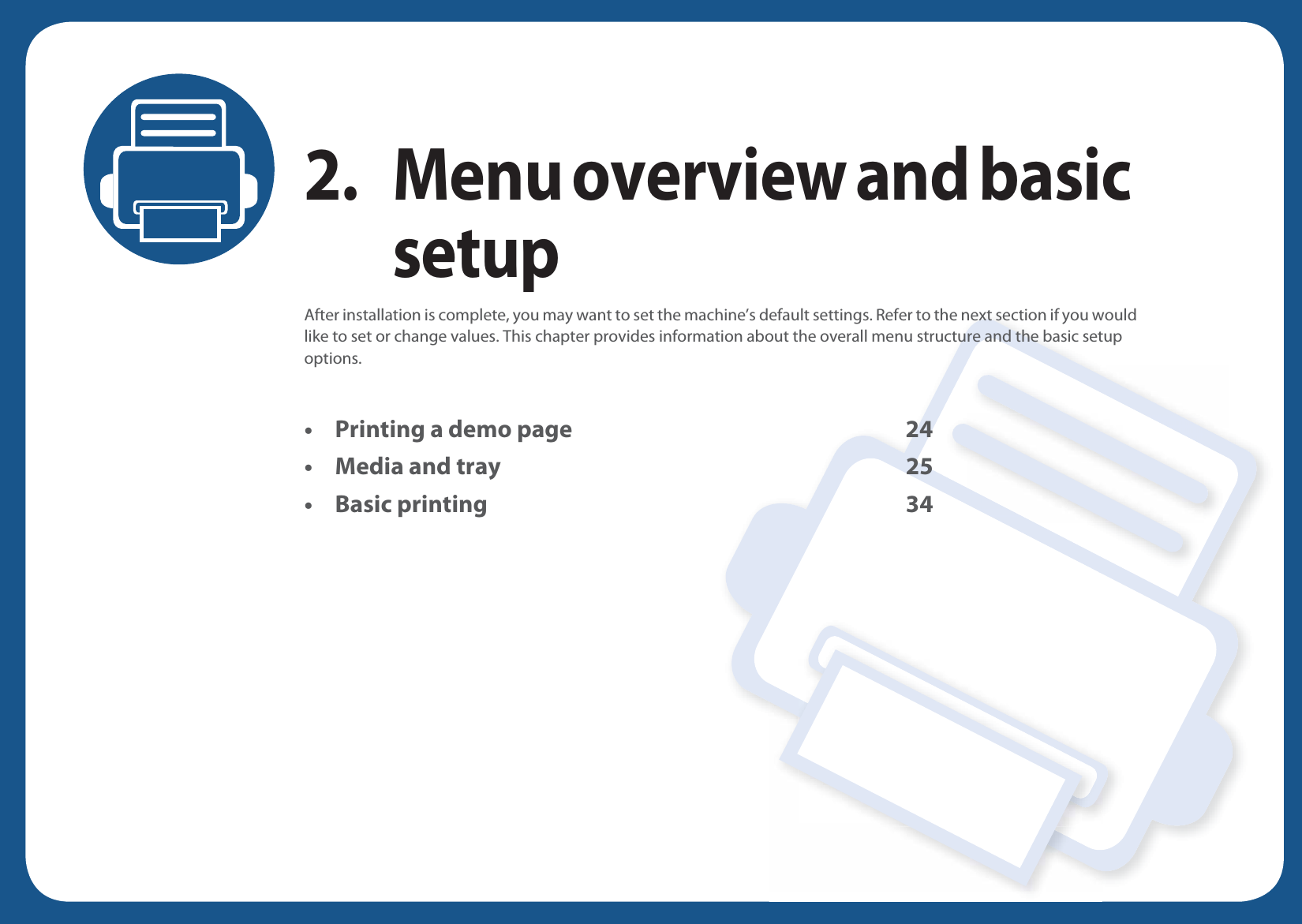 2. Menu overview and basic setupAfter installation is complete, you may want to set the machine’s default settings. Refer to the next section if you would like to set or change values. This chapter provides information about the overall menu structure and the basic setup options.• Printing a demo page 24• Media and tray 25• Basic printing 34