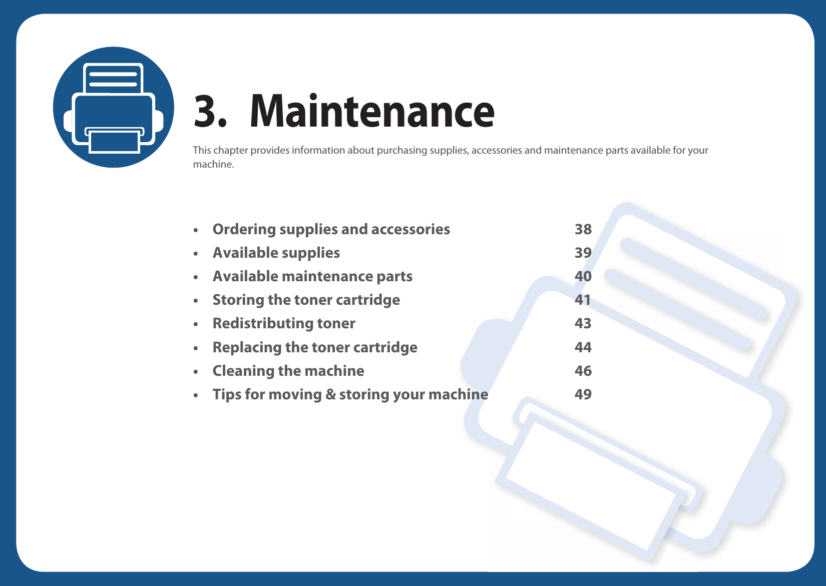 3. MaintenanceThis chapter provides information about purchasing supplies, accessories and maintenance parts available for your machine.• Ordering supplies and accessories 38• Available supplies 39• Available maintenance parts 40• Storing the toner cartridge 41• Redistributing toner 43• Replacing the toner cartridge 44• Cleaning the machine 46• Tips for moving &amp; storing your machine 49