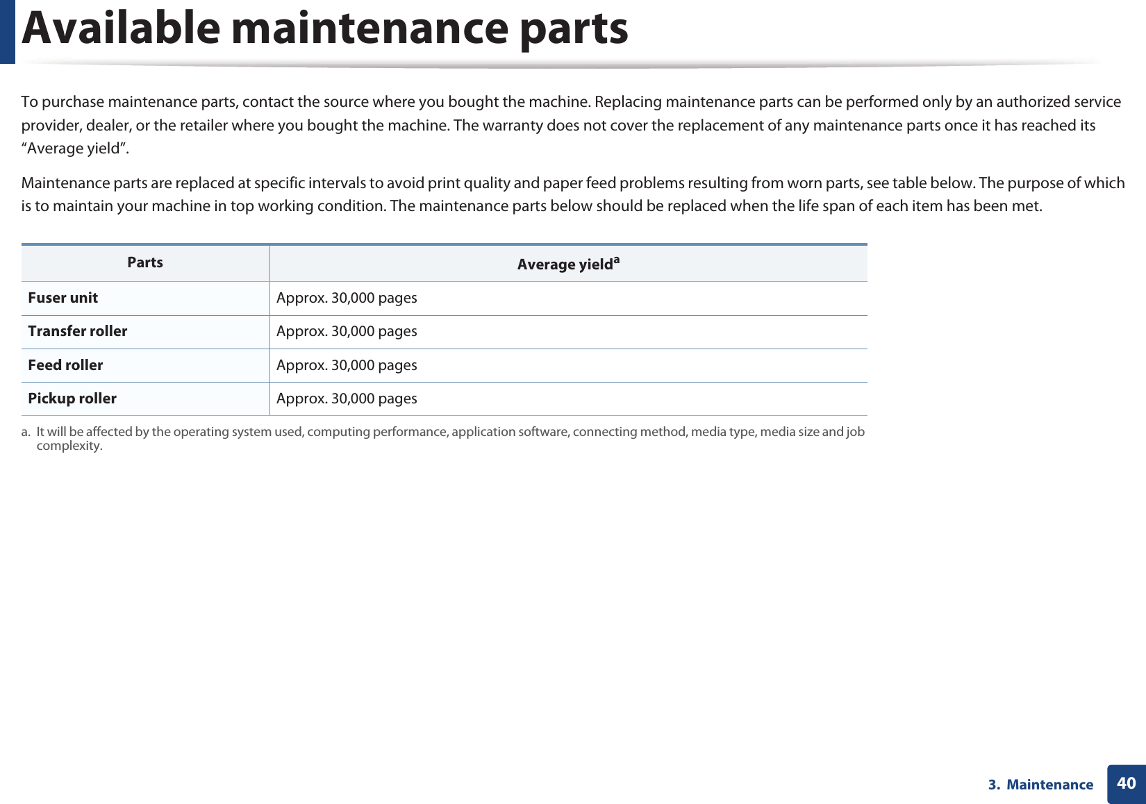 403.  MaintenanceAvailable maintenance partsTo purchase maintenance parts, contact the source where you bought the machine. Replacing maintenance parts can be performed only by an authorized service provider, dealer, or the retailer where you bought the machine. The warranty does not cover the replacement of any maintenance parts once it has reached its “Average yield”.Maintenance parts are replaced at specific intervals to avoid print quality and paper feed problems resulting from worn parts, see table below. The purpose of which is to maintain your machine in top working condition. The maintenance parts below should be replaced when the life span of each item has been met.Parts Average yieldaa. It will be affected by the operating system used, computing performance, application software, connecting method, media type, media size and job complexity.Fuser unit Approx. 30,000 pagesTransfer roller Approx. 30,000 pages Feed roller Approx. 30,000 pages Pickup roller Approx. 30,000 pages