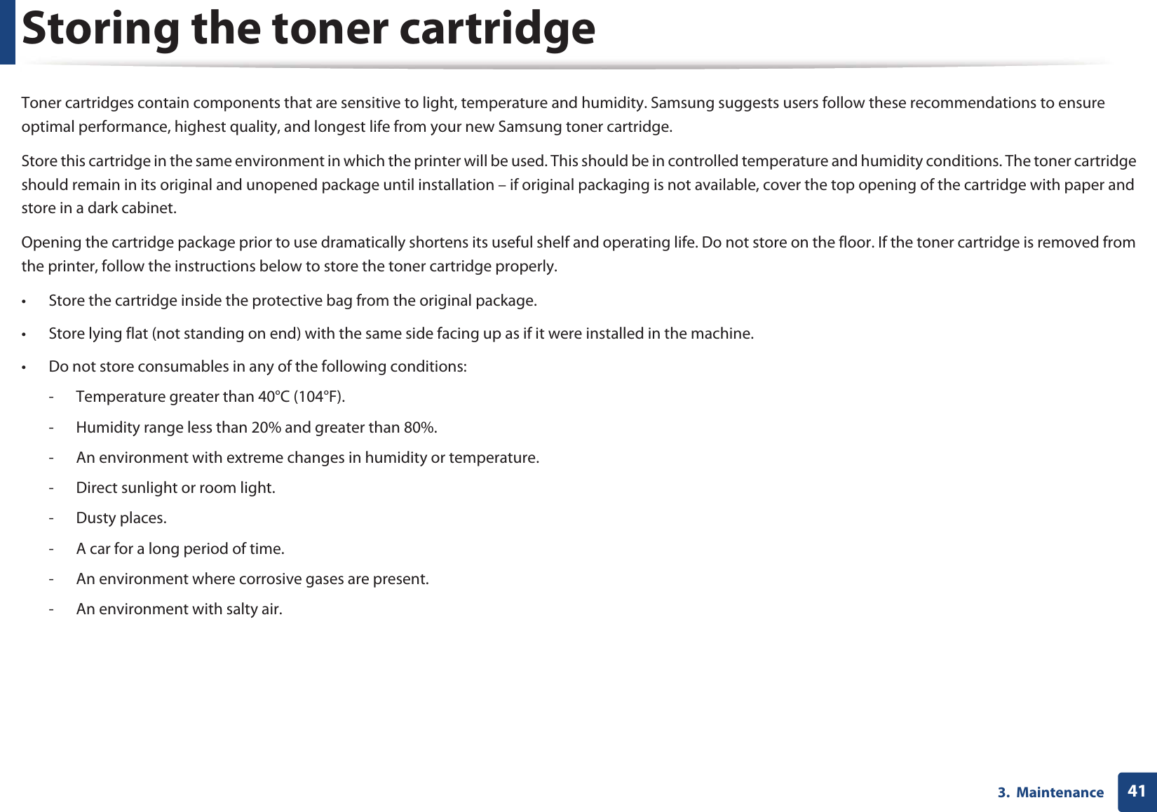 413.  MaintenanceStoring the toner cartridgeToner cartridges contain components that are sensitive to light, temperature and humidity. Samsung suggests users follow these recommendations to ensure optimal performance, highest quality, and longest life from your new Samsung toner cartridge.Store this cartridge in the same environment in which the printer will be used. This should be in controlled temperature and humidity conditions. The toner cartridge should remain in its original and unopened package until installation – if original packaging is not available, cover the top opening of the cartridge with paper and store in a dark cabinet.Opening the cartridge package prior to use dramatically shortens its useful shelf and operating life. Do not store on the floor. If the toner cartridge is removed from the printer, follow the instructions below to store the toner cartridge properly.• Store the cartridge inside the protective bag from the original package. • Store lying flat (not standing on end) with the same side facing up as if it were installed in the machine.• Do not store consumables in any of the following conditions:- Temperature greater than 40°C (104°F).- Humidity range less than 20% and greater than 80%.- An environment with extreme changes in humidity or temperature.- Direct sunlight or room light.- Dusty places.- A car for a long period of time.- An environment where corrosive gases are present.- An environment with salty air.