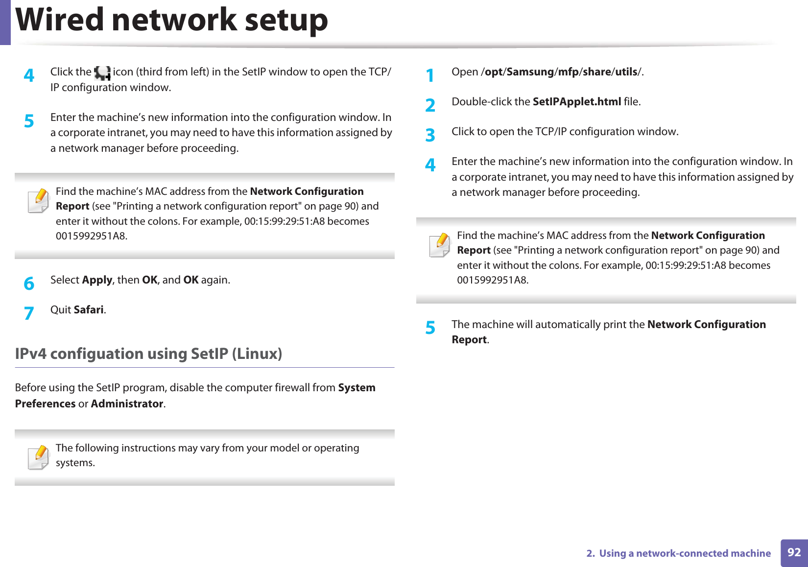 Wired network setup922.  Using a network-connected machine4  Click the   icon (third from left) in the SetIP window to open the TCP/IP configuration window.5  Enter the machine’s new information into the configuration window. In a corporate intranet, you may need to have this information assigned by a network manager before proceeding. Find the machine’s MAC address from the Network Configuration Report (see &quot;Printing a network configuration report&quot; on page 90) and enter it without the colons. For example, 00:15:99:29:51:A8 becomes 0015992951A8. 6  Select Apply, then OK, and OK again.7  Quit Safari.IPv4 configuation using SetIP (Linux)Before using the SetIP program, disable the computer firewall from System Preferences or Administrator. The following instructions may vary from your model or operating systems. 1Open /opt/Samsung/mfp/share/utils/.2  Double-click the SetIPApplet.html file. 3  Click to open the TCP/IP configuration window. 4  Enter the machine’s new information into the configuration window. In a corporate intranet, you may need to have this information assigned by a network manager before proceeding. Find the machine’s MAC address from the Network Configuration Report (see &quot;Printing a network configuration report&quot; on page 90) and enter it without the colons. For example, 00:15:99:29:51:A8 becomes 0015992951A8. 5  The machine will automatically print the Network Configuration Report. 