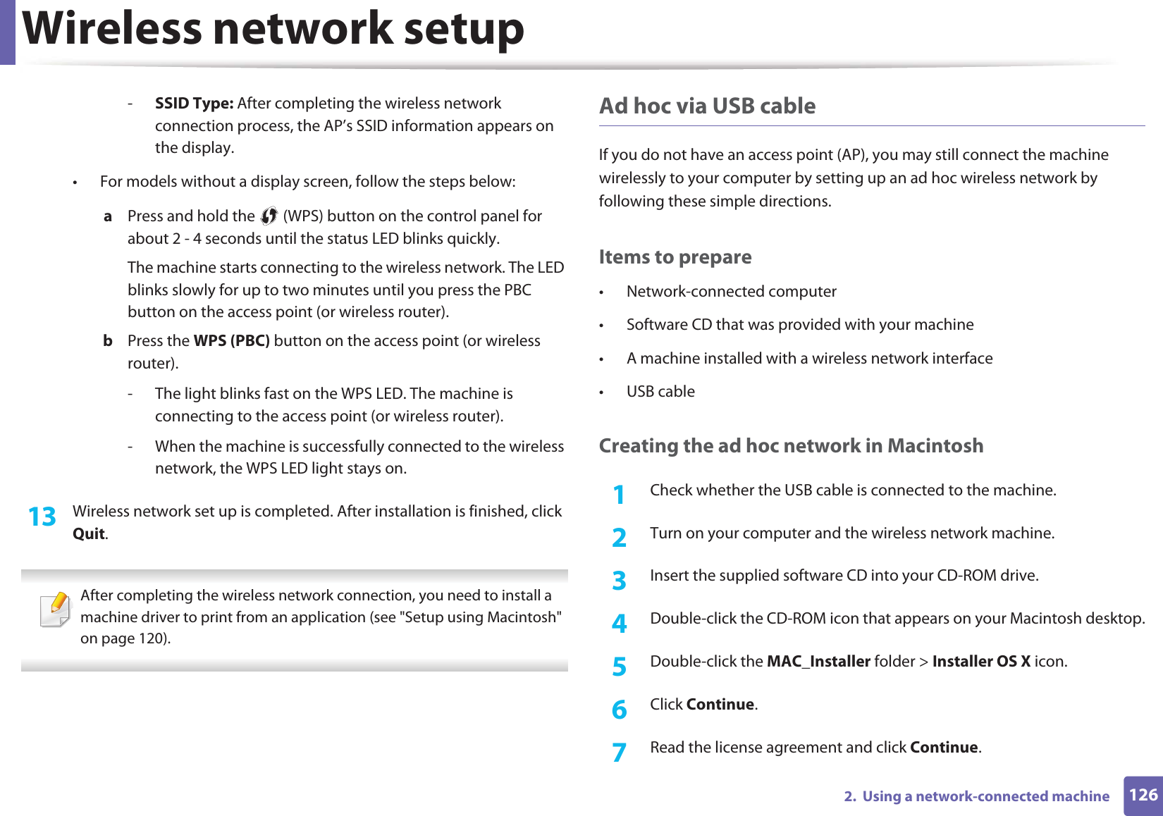 Wireless network setup1262.  Using a network-connected machine-SSID Type: After completing the wireless network connection process, the AP’s SSID information appears on the display.• For models without a display screen, follow the steps below:a  Press and hold the   (WPS) button on the control panel for about 2 - 4 seconds until the status LED blinks quickly.The machine starts connecting to the wireless network. The LED blinks slowly for up to two minutes until you press the PBC button on the access point (or wireless router).b  Press the WPS (PBC) button on the access point (or wireless router).- The light blinks fast on the WPS LED. The machine is connecting to the access point (or wireless router).- When the machine is successfully connected to the wireless network, the WPS LED light stays on.13  Wireless network set up is completed. After installation is finished, click Quit. After completing the wireless network connection, you need to install a machine driver to print from an application (see &quot;Setup using Macintosh&quot; on page 120). Ad hoc via USB cableIf you do not have an access point (AP), you may still connect the machine wirelessly to your computer by setting up an ad hoc wireless network by following these simple directions.Items to prepare• Network-connected computer• Software CD that was provided with your machine• A machine installed with a wireless network interface• USB cableCreating the ad hoc network in Macintosh1Check whether the USB cable is connected to the machine.2  Turn on your computer and the wireless network machine.3  Insert the supplied software CD into your CD-ROM drive.4  Double-click the CD-ROM icon that appears on your Macintosh desktop.5  Double-click the MAC_Installer folder &gt; Installer OS X icon.6  Click Continue.7  Read the license agreement and click Continue.