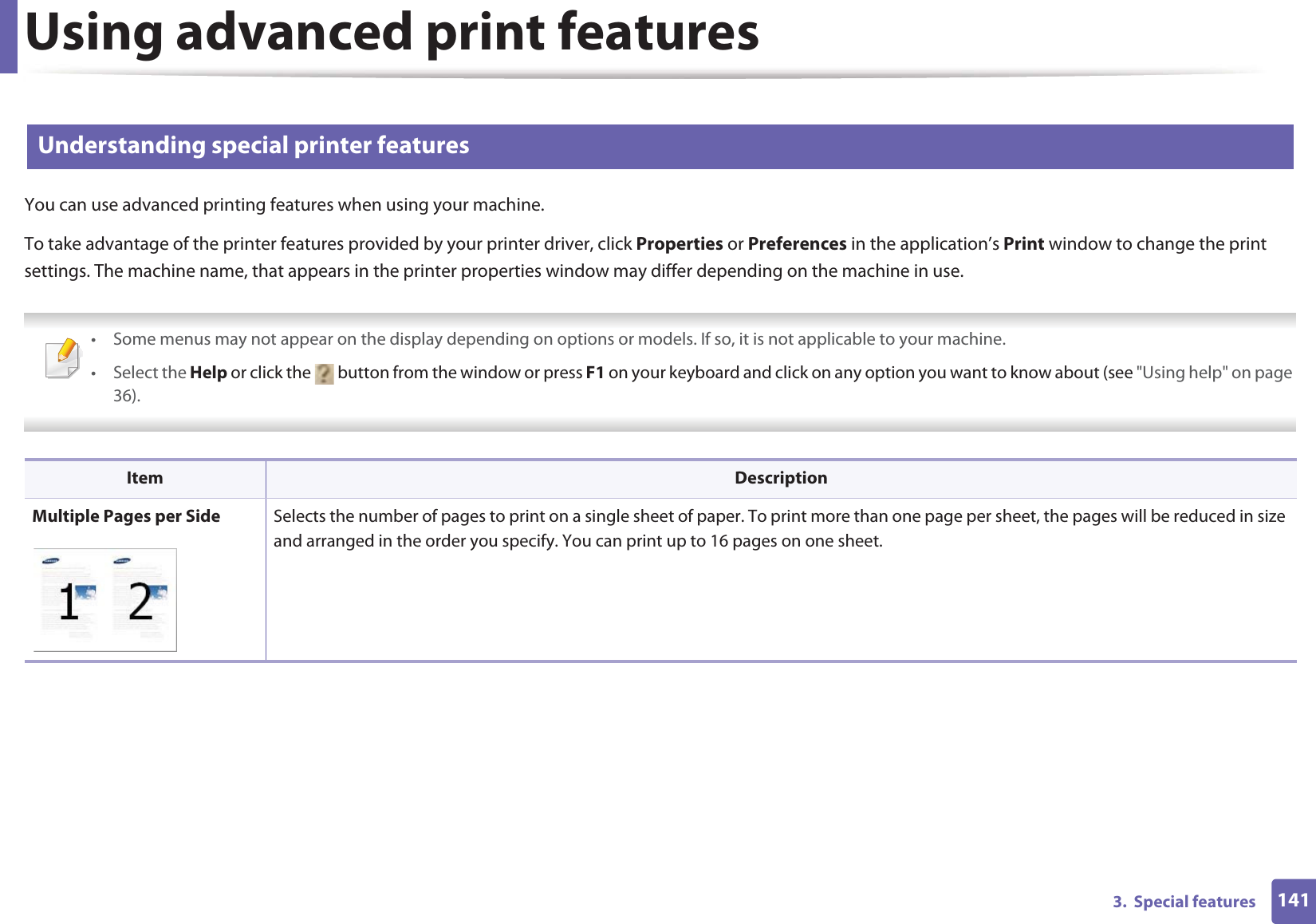 Using advanced print features1413.  Special features2 Understanding special printer featuresYou can use advanced printing features when using your machine.To take advantage of the printer features provided by your printer driver, click Properties or Preferences in the application’s Print window to change the print settings. The machine name, that appears in the printer properties window may differ depending on the machine in use. • Some menus may not appear on the display depending on options or models. If so, it is not applicable to your machine.• Select the Help or click the   button from the window or press F1 on your keyboard and click on any option you want to know about (see &quot;Using help&quot; on page 36).  Item DescriptionMultiple Pages per Side Selects the number of pages to print on a single sheet of paper. To print more than one page per sheet, the pages will be reduced in size and arranged in the order you specify. You can print up to 16 pages on one sheet. 