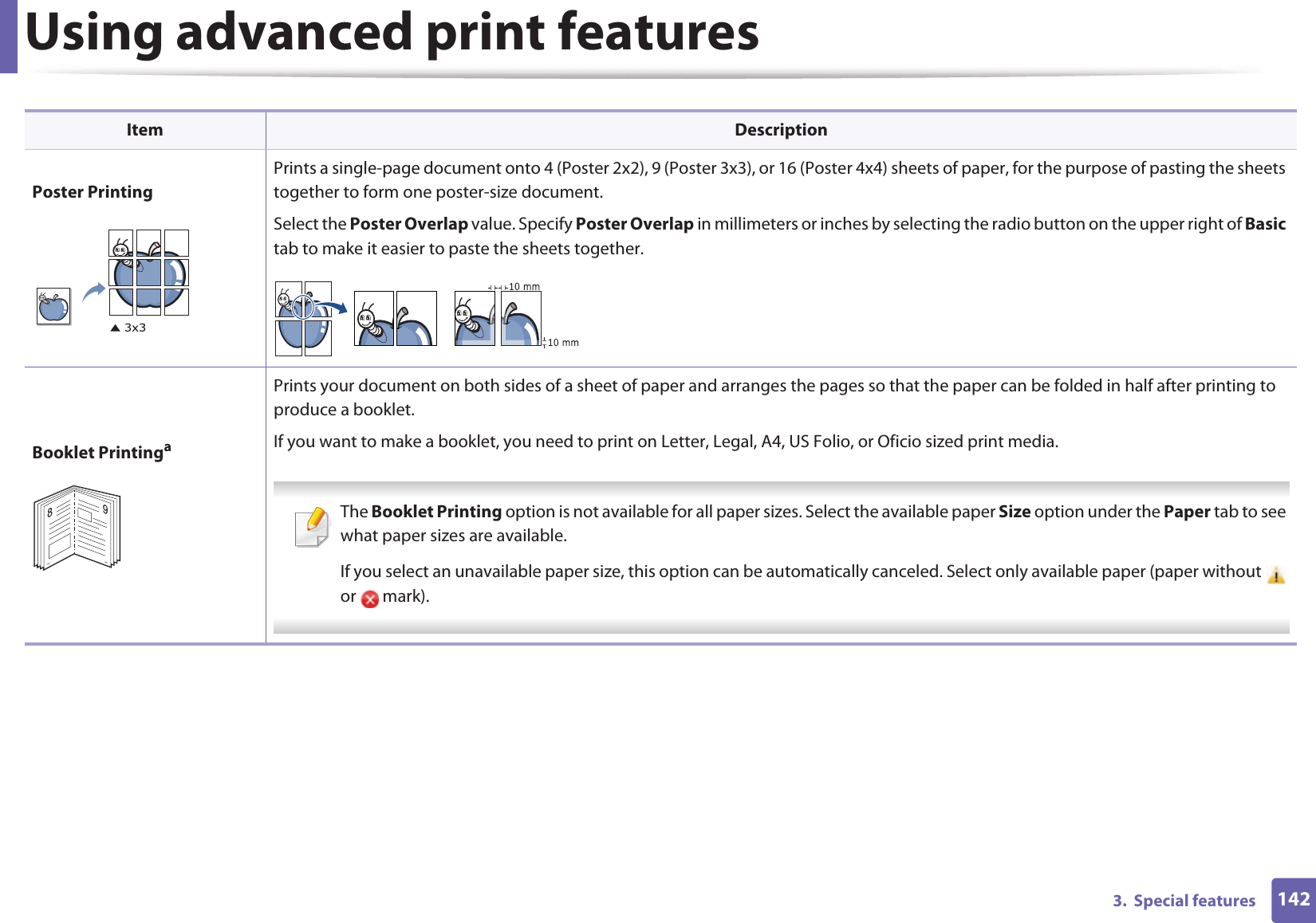 Using advanced print features1423.  Special featuresPoster PrintingPrints a single-page document onto 4 (Poster 2x2), 9 (Poster 3x3), or 16 (Poster 4x4) sheets of paper, for the purpose of pasting the sheets together to form one poster-size document.Select the Poster Overlap value. Specify Poster Overlap in millimeters or inches by selecting the radio button on the upper right of Basic tab to make it easier to paste the sheets together.Booklet PrintingaPrints your document on both sides of a sheet of paper and arranges the pages so that the paper can be folded in half after printing to produce a booklet.If you want to make a booklet, you need to print on Letter, Legal, A4, US Folio, or Oficio sized print media.  The Booklet Printing option is not available for all paper sizes. Select the available paper Size option under the Paper tab to see what paper sizes are available.If you select an unavailable paper size, this option can be automatically canceled. Select only available paper (paper without   or  mark). Item Description89