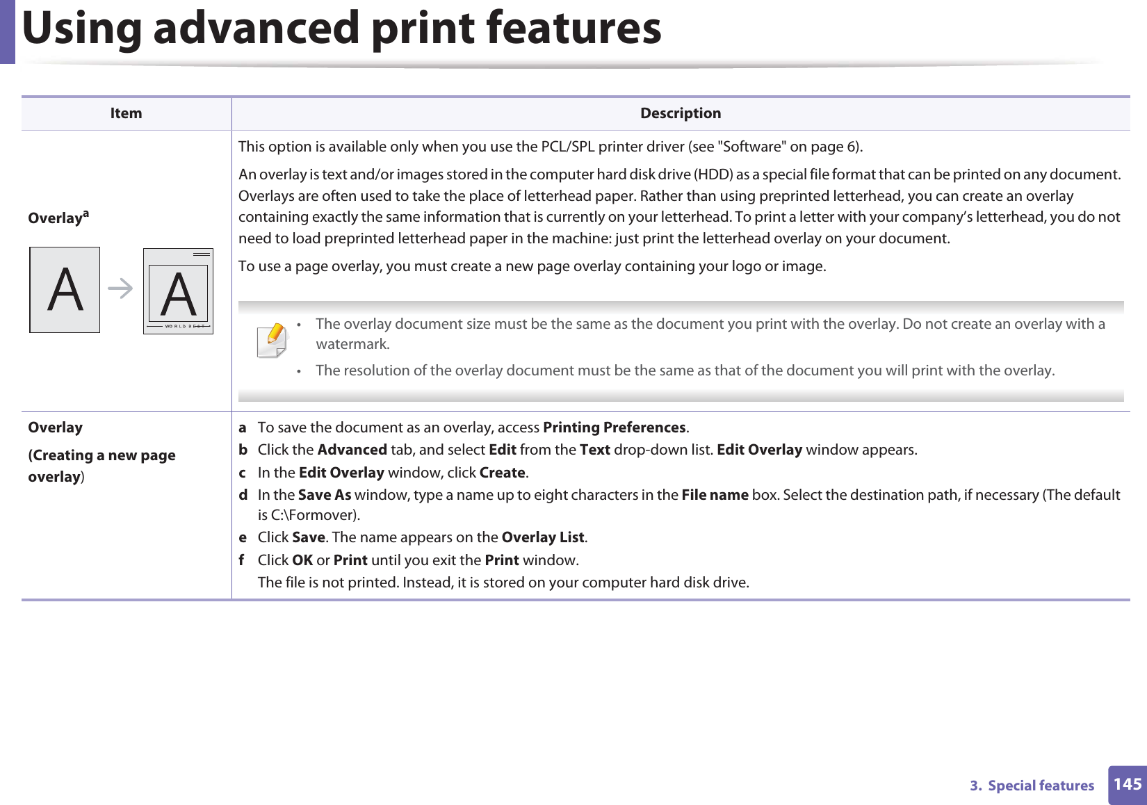 Using advanced print features1453.  Special featuresOverlayaThis option is available only when you use the PCL/SPL printer driver (see &quot;Software&quot; on page 6).An overlay is text and/or images stored in the computer hard disk drive (HDD) as a special file format that can be printed on any document. Overlays are often used to take the place of letterhead paper. Rather than using preprinted letterhead, you can create an overlay containing exactly the same information that is currently on your letterhead. To print a letter with your company’s letterhead, you do not need to load preprinted letterhead paper in the machine: just print the letterhead overlay on your document.To use a page overlay, you must create a new page overlay containing your logo or image. • The overlay document size must be the same as the document you print with the overlay. Do not create an overlay with a watermark.• The resolution of the overlay document must be the same as that of the document you will print with the overlay. Overlay(Creating a new page overlay)a  To save the document as an overlay, access Printing Preferences.b  Click the Advanced tab, and select Edit from the Text drop-down list. Edit Overlay window appears.c  In the Edit Overlay window, click Create. d  In the Save As window, type a name up to eight characters in the File name box. Select the destination path, if necessary (The default is C:\Formover).e  Click Save. The name appears on the Overlay List. f  Click OK or Print until you exit the Print window.The file is not printed. Instead, it is stored on your computer hard disk drive.Item Description