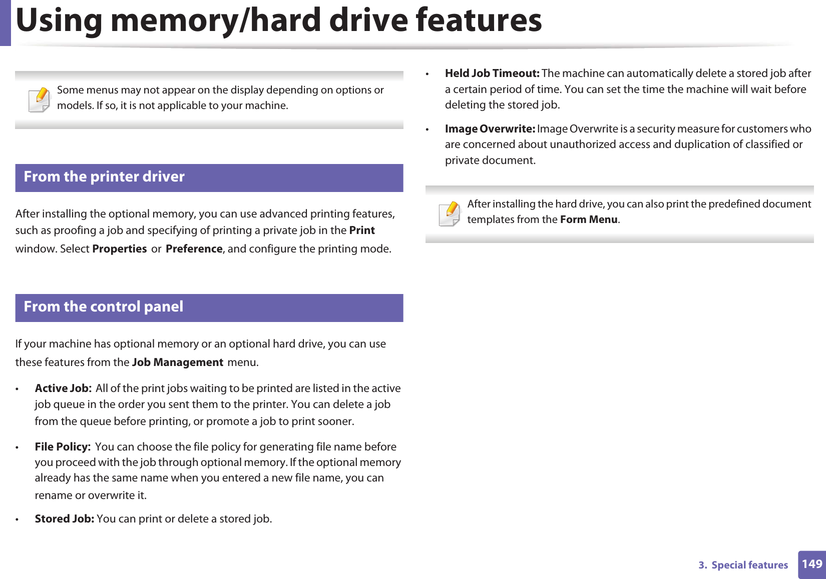 1493.  Special featuresUsing memory/hard drive features Some menus may not appear on the display depending on options or models. If so, it is not applicable to your machine. 6 From the printer driverAfter installing the optional memory, you can use advanced printing features, such as proofing a job and specifying of printing a private job in the Print window. Select PropertiesorPreference, and configure the printing mode.7 From the control panelIf your machine has optional memory or an optional hard drive, you can use these features from the Job ManagementGmenu.•Active JobAll of the print jobs waiting to be printed are listed in the active job queue in the order you sent them to the printer. You can delete a job from the queue before printing, or promote a job to print sooner.•File PolicyYou can choose the file policy for generating file name before you proceed with the job through optional memory. If the optional memory already has the same name when you entered a new file name, you can rename or overwrite it.•Stored Job: You can print or delete a stored job.•Held Job Timeout: The machine can automatically delete a stored job after a certain period of time. You can set the time the machine will wait before deleting the stored job.•Image Overwrite: Image Overwrite is a security measure for customers who are concerned about unauthorized access and duplication of classified or private document. After installing the hard drive, you can also print the predefined document templates from the Form Menu. 