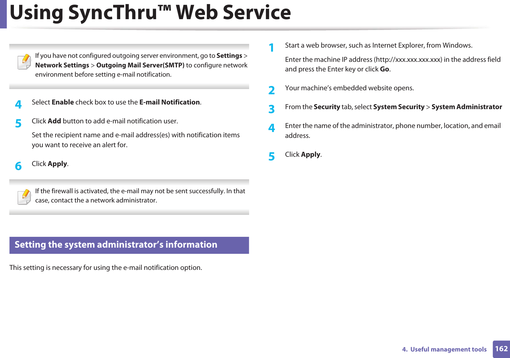 Using SyncThru™ Web Service1624.  Useful management tools If you have not configured outgoing server environment, go to Settings &gt; Network Settings &gt; Outgoing Mail Server(SMTP) to configure network environment before setting e-mail notification.  4  Select Enable check box to use the E-mail Notification.5  Click Add button to add e-mail notification user. Set the recipient name and e-mail address(es) with notification items you want to receive an alert for.6  Click Apply. If the firewall is activated, the e-mail may not be sent successfully. In that case, contact the a network administrator. 4 Setting the system administrator’s informationThis setting is necessary for using the e-mail notification option.1Start a web browser, such as Internet Explorer, from Windows.Enter the machine IP address (http://xxx.xxx.xxx.xxx) in the address field and press the Enter key or click Go.2  Your machine’s embedded website opens.3  From the Security tab, select System Security &gt; System Administrator4  Enter the name of the administrator, phone number, location, and email address. 5  Click Apply. 