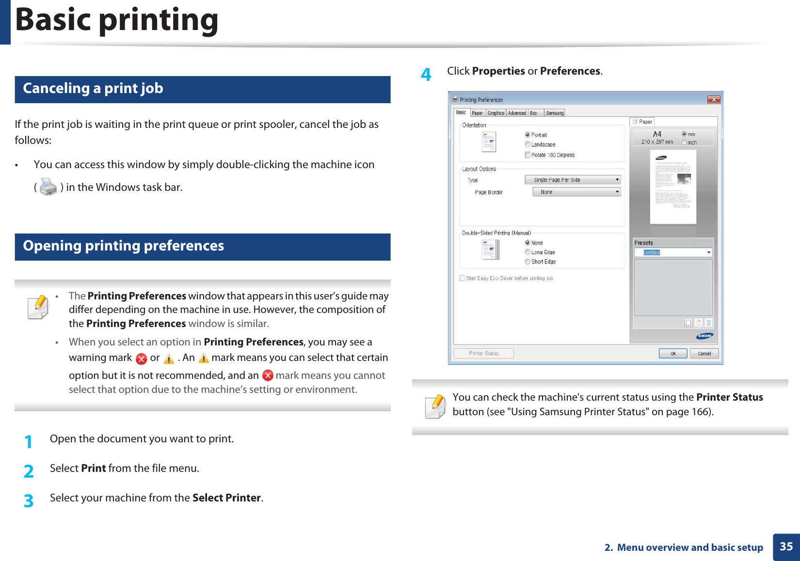 Basic printing352.  Menu overview and basic setup7 Canceling a print jobIf the print job is waiting in the print queue or print spooler, cancel the job as follows:• You can access this window by simply double-clicking the machine icon ( ) in the Windows task bar. 8 Opening printing preferences • The Printing Preferences window that appears in this user’s guide may differ depending on the machine in use. However, the composition of the Printing Preferences window is similar.• When you select an option in Printing Preferences, you may see a warning mark   or   . An   mark means you can select that certain option but it is not recommended, and an   mark means you cannot select that option due to the machine’s setting or environment. 1Open the document you want to print.2  Select Print from the file menu.3  Select your machine from the Select Printer. 4  Click Properties or Preferences.  You can check the machine&apos;s current status using the Printer Status button (see &quot;Using Samsung Printer Status&quot; on page 166). 