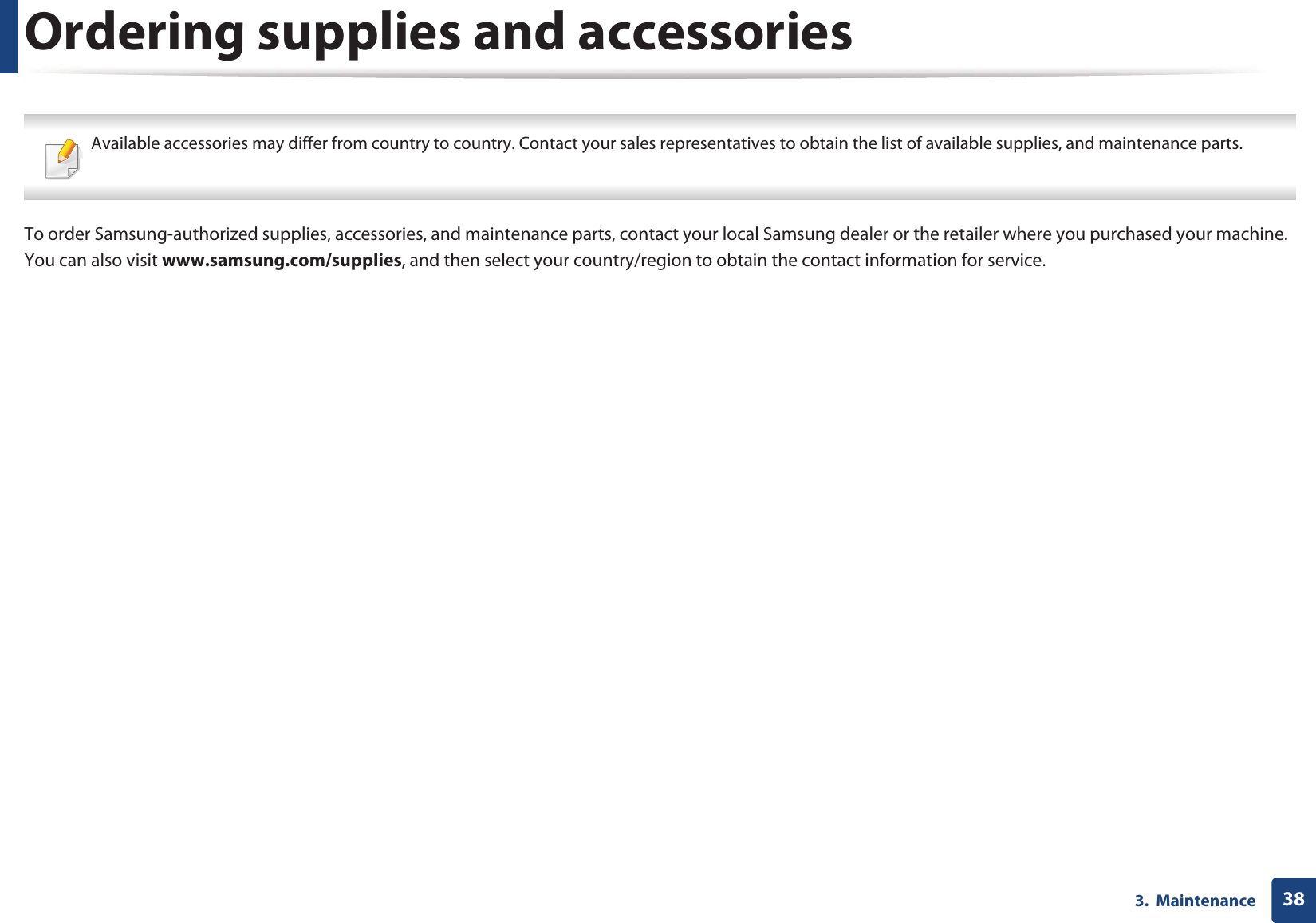 383.  MaintenanceOrdering supplies and accessories Available accessories may differ from country to country. Contact your sales representatives to obtain the list of available supplies, and maintenance parts. To order Samsung-authorized supplies, accessories, and maintenance parts, contact your local Samsung dealer or the retailer where you purchased your machine. You can also visit www.samsung.com/supplies, and then select your country/region to obtain the contact information for service.