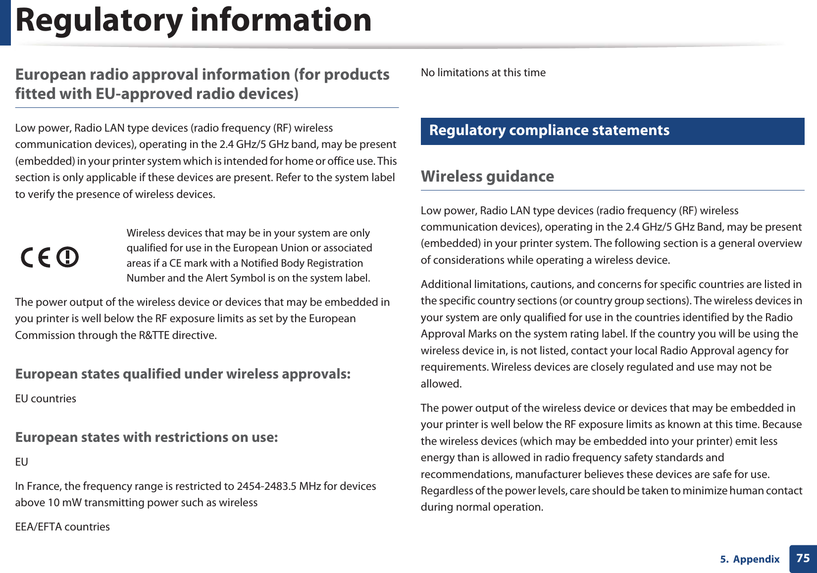 Regulatory information755.  AppendixEuropean radio approval information (for products fitted with EU-approved radio devices)Low power, Radio LAN type devices (radio frequency (RF) wireless communication devices), operating in the 2.4 GHz/5 GHz band, may be present (embedded) in your printer system which is intended for home or office use. This section is only applicable if these devices are present. Refer to the system label to verify the presence of wireless devices.The power output of the wireless device or devices that may be embedded in you printer is well below the RF exposure limits as set by the European Commission through the R&amp;TTE directive.European states qualified under wireless approvals:EU countriesEuropean states with restrictions on use:EUIn France, the frequency range is restricted to 2454-2483.5 MHz for devices above 10 mW transmitting power such as wirelessEEA/EFTA countriesNo limitations at this time18 Regulatory compliance statementsWireless guidanceLow power, Radio LAN type devices (radio frequency (RF) wireless communication devices), operating in the 2.4 GHz/5 GHz Band, may be present (embedded) in your printer system. The following section is a general overview of considerations while operating a wireless device.Additional limitations, cautions, and concerns for specific countries are listed in the specific country sections (or country group sections). The wireless devices in your system are only qualified for use in the countries identified by the Radio Approval Marks on the system rating label. If the country you will be using the wireless device in, is not listed, contact your local Radio Approval agency for requirements. Wireless devices are closely regulated and use may not be allowed.The power output of the wireless device or devices that may be embedded in your printer is well below the RF exposure limits as known at this time. Because the wireless devices (which may be embedded into your printer) emit less energy than is allowed in radio frequency safety standards and recommendations, manufacturer believes these devices are safe for use. Regardless of the power levels, care should be taken to minimize human contact during normal operation.Wireless devices that may be in your system are only qualified for use in the European Union or associated areas if a CE mark with a Notified Body Registration Number and the Alert Symbol is on the system label.