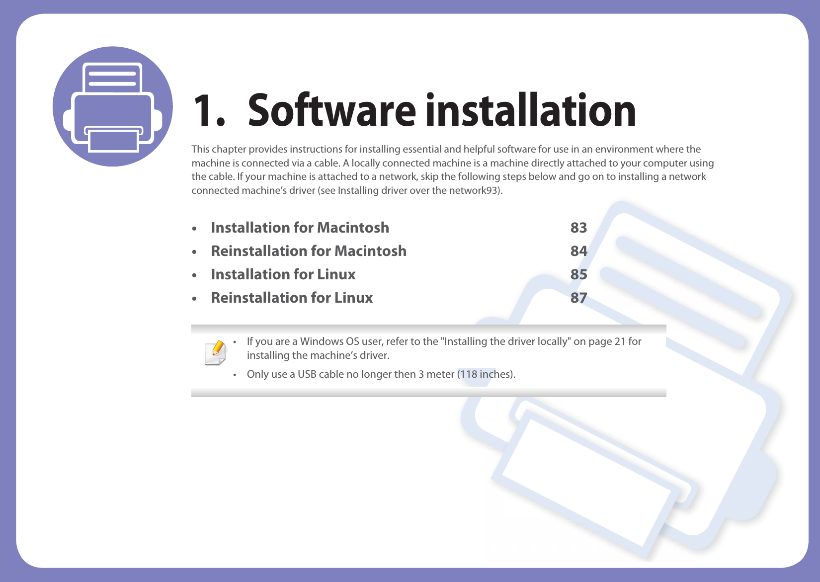 1. Software installationThis chapter provides instructions for installing essential and helpful software for use in an environment where the machine is connected via a cable. A locally connected machine is a machine directly attached to your computer using the cable. If your machine is attached to a network, skip the following steps below and go on to installing a network connected machine’s driver (see Installing driver over the network93).• Installation for Macintosh 83• Reinstallation for Macintosh 84• Installation for Linux 85• Reinstallation for Linux 87 • If you are a Windows OS user, refer to the &quot;Installing the driver locally&quot; on page 21 for installing the machine’s driver.• Only use a USB cable no longer then 3 meter (118 inches). 